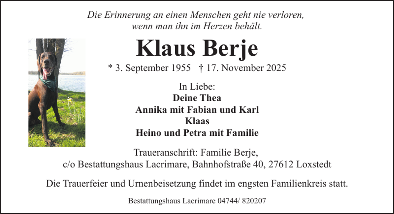<p>Die Erinnerung an einen Menschen geht nie verloren,<br />wenn man ihn im Herzen behält.</p><p>Klaus Berje</p><p>* 3. September 1955 † 17. November 2025<br />In Liebe:<br />Deine Thea<br />Annika mit Fabian und Karl<br />Klaas<br />Heino und Petra mit Familie<br />Traueranschrift: Familie Berje,<br />c/o Bestattungshaus Lacrimare, Bahnhofstraße 40, 27612 Loxstedt<br />Die Trauerfeier und Urnenbeisetzung findet im engsten Familienkreis statt.<br />Bestattungshaus Lacrimare 04744/ 820207</p>
