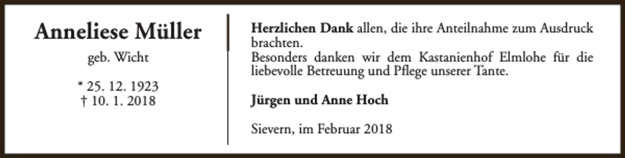 <p>Anneliese Müller<br />geb. Wicht<br />* 25. 12. 1923<br />† 10. 1. 2018</p><p>Herzlichen Dank allen, die ihre Anteilnahme zum Ausdruck<br />brachten.<br />Besonders danken wir dem Kastanienhof Elmlohe für die<br />liebevolle Betreuung und Pflege unserer Tante.<br />Jürgen und Anne Hoch<br />Sievern, im Februar 2018</p>