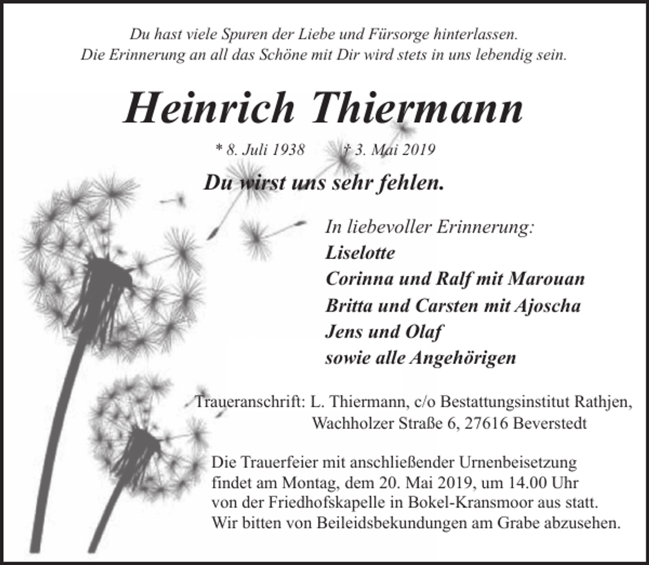 <p>Du hast viele Spuren der Liebe und Fürsorge hinterlassen.<br />Die Erinnerung an all das Schöne mit Dir wird stets in uns lebendig sein.</p><p>Heinrich Thiermann<br />* 8. Juli 1938</p><p>† 3. Mai 2019</p><p>Du wirst uns sehr fehlen.<br />In liebevoller Erinnerung:<br />Liselotte<br />Corinna und Ralf mit Marouan<br />Britta und Carsten mit Ajoscha<br />Jens und Olaf<br />sowie alle Angehörigen<br />Traueranschrift: L. Thiermann, c/o Bestattungsinstitut Rathjen,<br />Wachholzer Straße 6, 27616 Beverstedt<br />Die Trauerfeier mit anschließender Urnenbeisetzung<br />findet am Montag, dem 20. Mai 2019, um 14.00 Uhr<br />von der Friedhofskapelle in Bokel-Kransmoor aus statt.<br />Wir bitten von Beileidsbekundungen am Grabe abzusehen.</p>