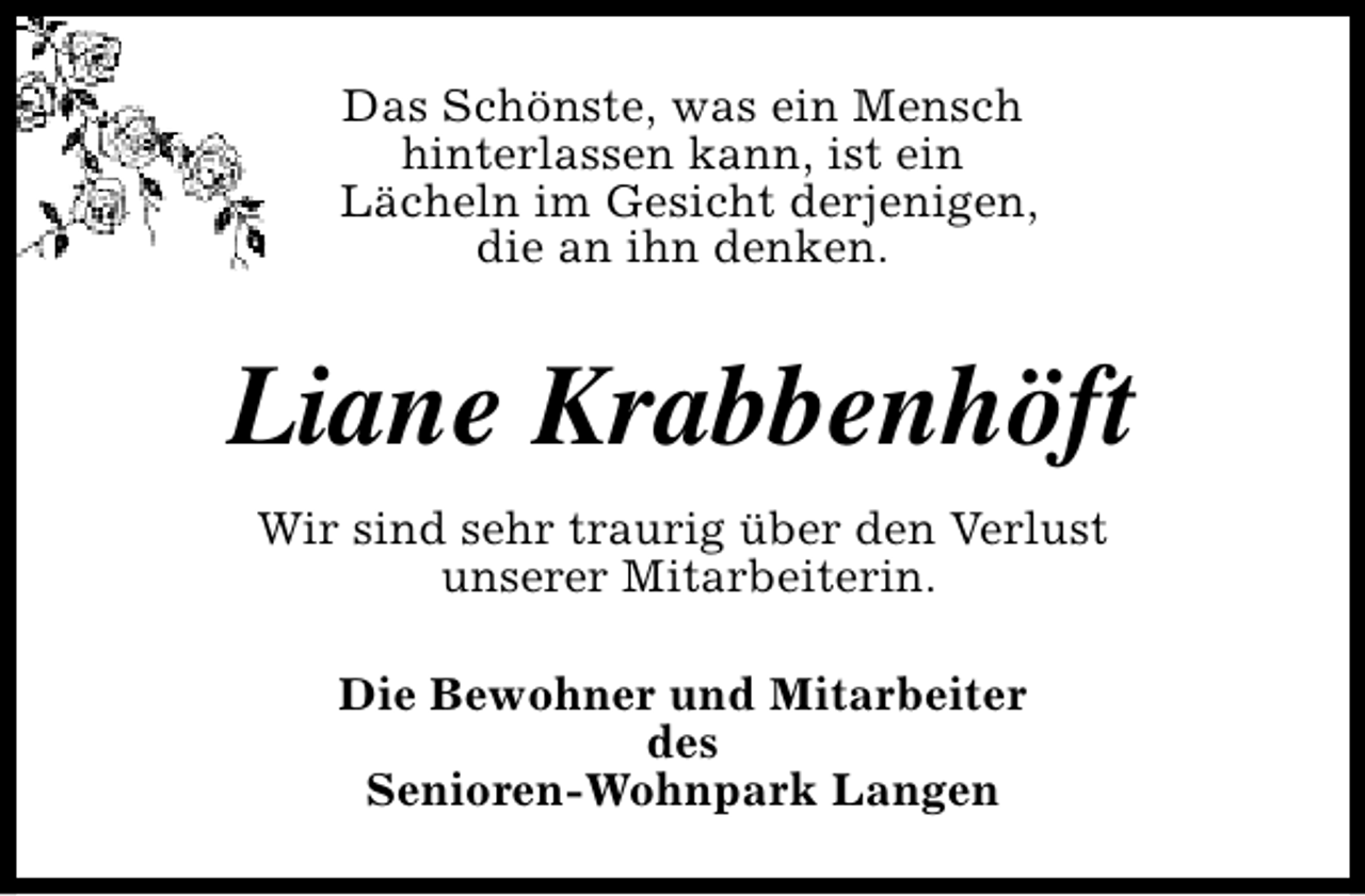 <p>Das Schönste, was ein Mensch<br />hinterlassen kann, ist ein<br />Lächeln im Gesicht derjenigen,<br />die an ihn denken.</p><p>Liane Krabbenhöft<br />Wir sind sehr traurig über den Verlust<br />unserer Mitarbeiterin.<br />Die Bewohner und Mitarbeiter<br />des<br />Senioren-Wohnpark Langen</p>