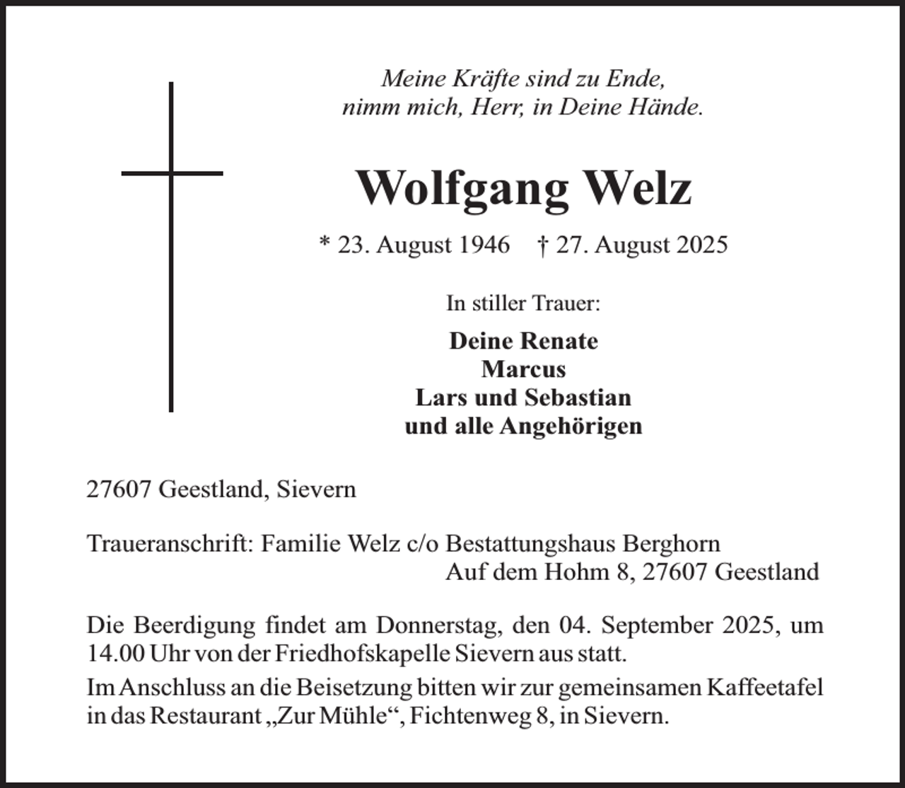 <p>Meine Kräfte sind zu Ende,<br />nimm mich, Herr, in Deine Hände.</p><p>Wolfgang Welz<br />* 23. August 1946</p><p>† 27. August 2025</p><p>In stiller Trauer:</p><p>Deine Renate<br />Marcus<br />Lars und Sebastian<br />und alle Angehörigen<br />27607 Geestland, Sievern<br />Traueranschrift: Familie Welz c/o Bestattungshaus Berghorn<br />Auf dem Hohm 8, 27607 Geestland<br />Die Beerdigung findet am Donnerstag, den 04. September 2025, um<br />14.00 Uhr von der Friedhofskapelle Sievern aus statt.<br />Im Anschluss an die Beisetzung bitten wir zur gemeinsamen Kaffeetafel<br />in das Restaurant „Zur Mühle“, Fichtenweg 8, in Sievern.</p>