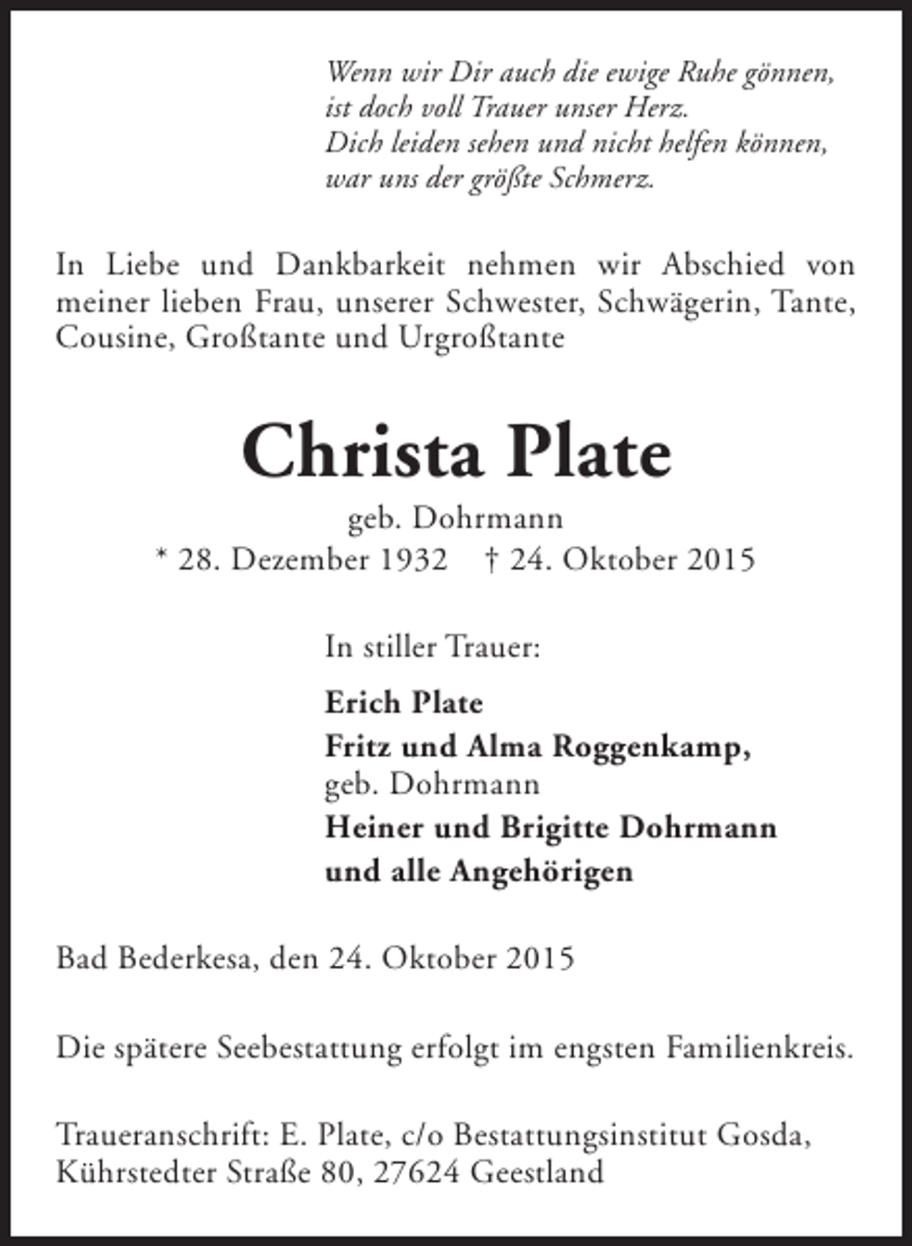 <p>Wenn wir Dir auch die ewige Ruhe gönnen,<br />ist doch voll Trauer unser Herz.<br />Dich leiden sehen und nicht helfen können,<br />war uns der größte Schmerz.</p><p>In Liebe und Dankbarkeit nehmen wir Abschied von<br />meiner lieben Frau, unserer Schwester, Schwägerin, Tante,<br />Cousine, Großtante und Urgroßtante</p><p>Christa Plate</p><p>geb. Dohrmann<br />* 28. Dezember 1932 † 24. Oktober 2015<br />In stiller Trauer:<br />Erich Plate<br />Fritz und Alma Roggenkamp,<br />geb. Dohrmann<br />Heiner und Brigitte Dohrmann<br />und alle Angehörigen<br />Bad Bederkesa, den 24. Oktober 2015<br />Die spätere Seebestattung erfolgt im engsten Familienkreis.<br />Traueranschrift: E. Plate, c/o Bestattungsinstitut Gosda,<br />Kührstedter Straße 80, 27624 Geestland</p>