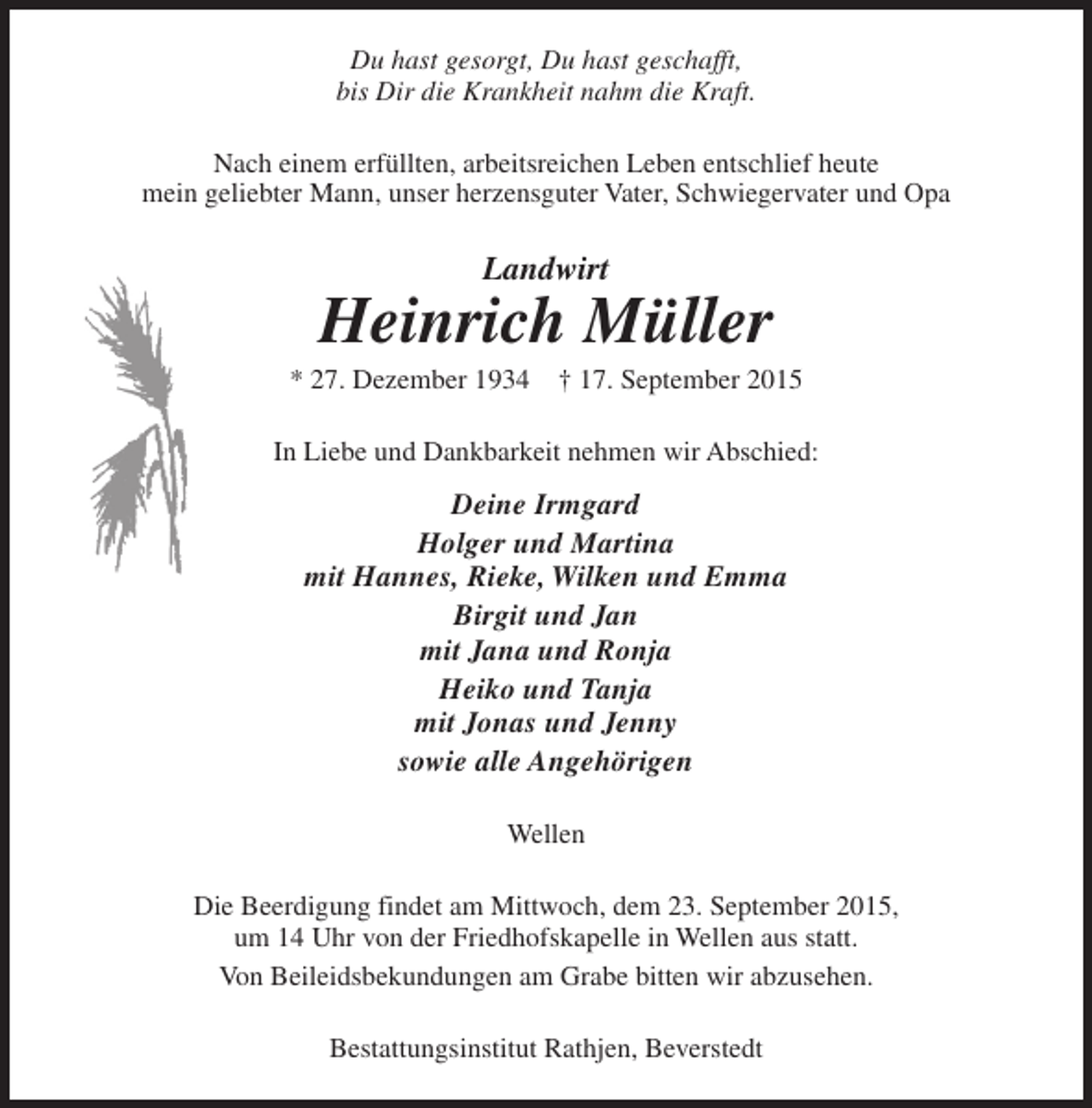 <p>Du hast gesorgt, Du hast geschafft,<br />bis Dir die Krankheit nahm die Kraft.<br />Nach einem erfüllten, arbeitsreichen Leben entschlief heute<br />mein geliebter Mann, unser herzensguter Vater, Schwiegervater und Opa</p>
<p>Landwirt</p>
<p>Heinrich Müller</p>
<p>* 27. Dezember 1934</p>
<p>† 17. September 2015</p>
<p>In Liebe und Dankbarkeit nehmen wir Abschied:</p>
<p>Deine Irmgard<br />Holger und Martina<br />mit Hannes, Rieke, Wilken und Emma<br />Birgit und Jan<br />mit Jana und Ronja<br />Heiko und Tanja<br />mit Jonas und Jenny<br />sowie alle Angehörigen<br />Wellen<br />Die Beerdigung findet am Mittwoch, dem 23. September 2015,<br />um 14 Uhr von der Friedhofskapelle in Wellen aus statt.<br />Von Beileidsbekundungen am Grabe bitten wir abzusehen.<br />Bestattungsinstitut Rathjen, Beverstedt</p>