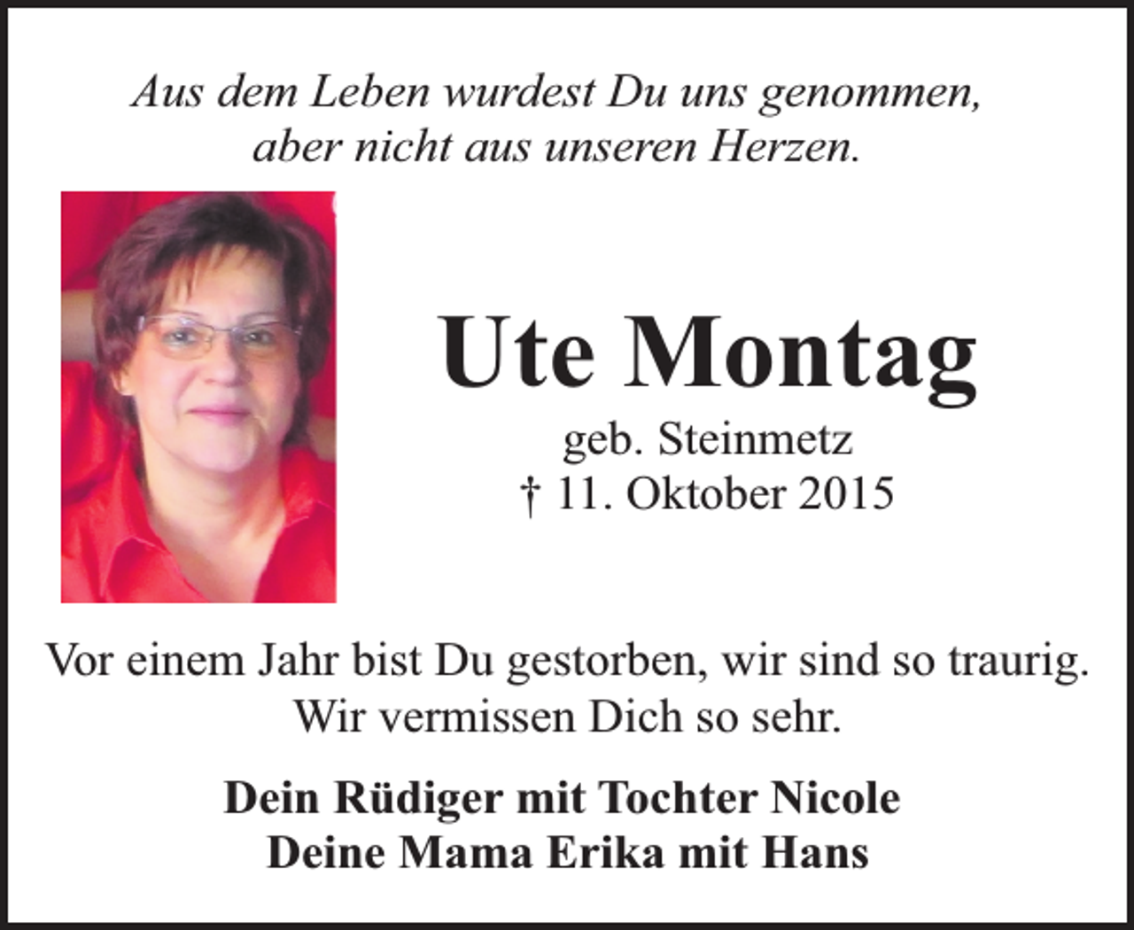 <p>Aus dem Leben wurdest Du uns genommen,<br />aber nicht aus unseren Herzen.</p><p>Ute Montag<br />geb. Steinmetz<br />† 11. Oktober 2015</p><p>Vor einem Jahr bist Du gestorben, wir sind so traurig.<br />Wir vermissen Dich so sehr.<br />Dein Rüdiger mit Tochter Nicole<br />Deine Mama Erika mit Hans</p>