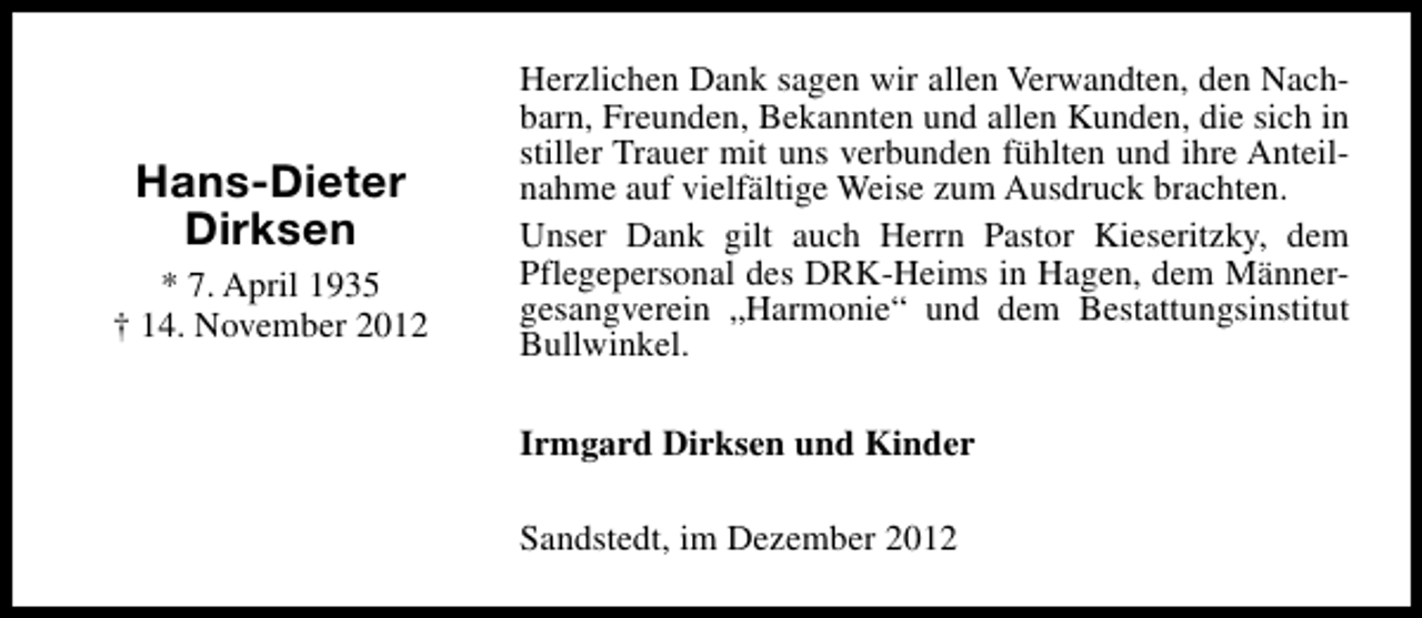<p>Hans-Dieter<br />Dirksen<br />* 7. April 1935<br />† 14. November 2012</p><p>Herzlichen Dank sagen wir allen Verwandten, den Nachbarn, Freunden, Bekannten und allen Kunden, die sich in<br />stiller Trauer mit uns verbunden fühlten und ihre Anteilnahme auf vielfältige Weise zum Ausdruck brachten.<br />Unser Dank gilt auch Herrn Pastor Kieseritzky, dem<br />Pflegepersonal des DRK-Heims in Hagen, dem Männergesangverein „Harmonie“ und dem Bestattungsinstitut<br />Bullwinkel.<br />Irmgard Dirksen und Kinder<br />Sandstedt, im Dezember 2012</p>