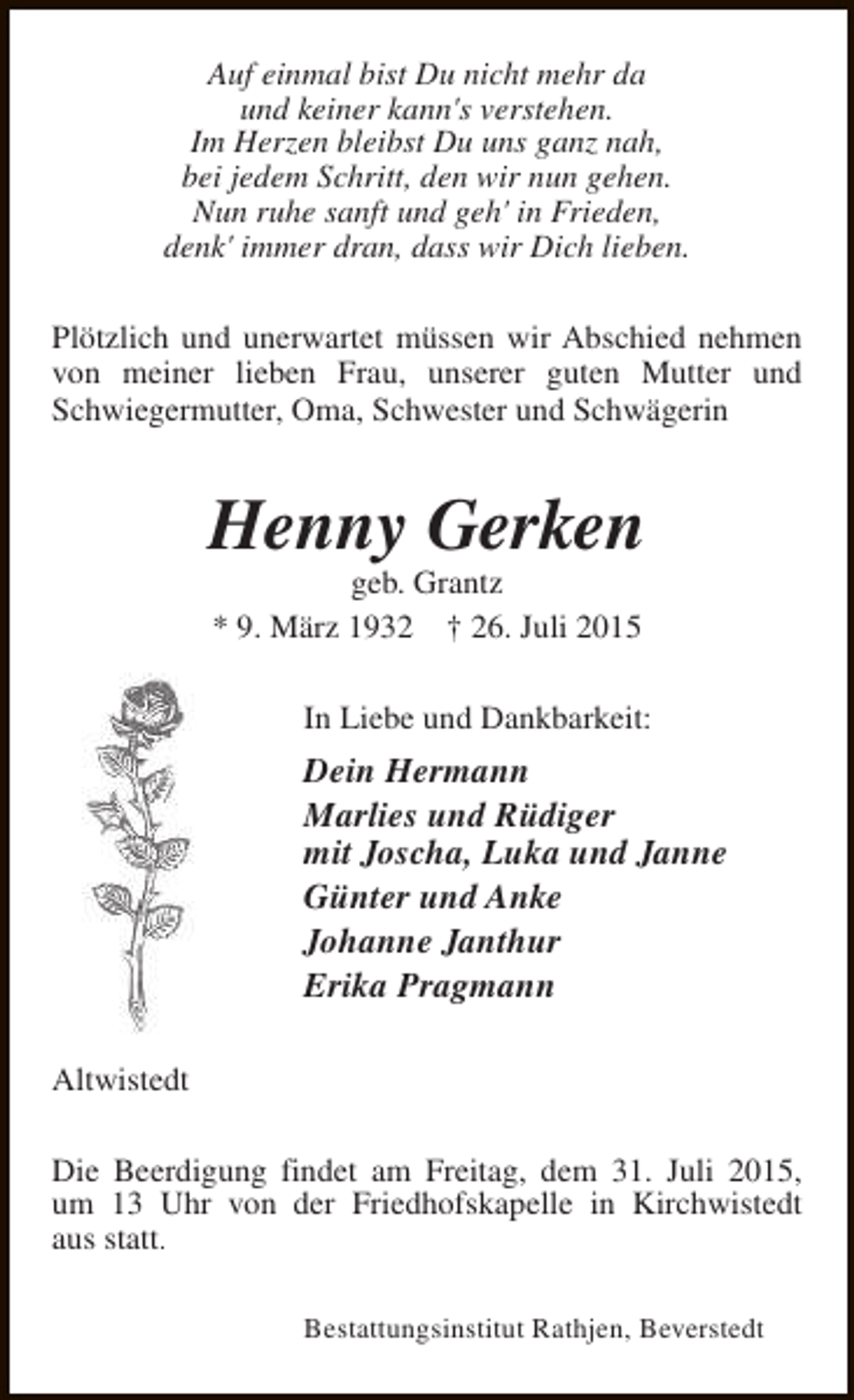 <p>Auf einmal bist Du nicht mehr da<br />und keiner kann's verstehen.<br />Im Herzen bleibst Du uns ganz nah,<br />bei jedem Schritt, den wir nun gehen.<br />Nun ruhe sanft und geh' in Frieden,<br />denk' immer dran, dass wir Dich lieben.<br />Plötzlich und unerwartet müssen wir Abschied nehmen<br />von meiner lieben Frau, unserer guten Mutter und<br />Schwiegermutter, Oma, Schwester und Schwägerin</p><p>Henny Gerken<br />geb. Grantz<br />* 9. März 1932 † 26. Juli 2015</p><p>In Liebe und Dankbarkeit:</p><p>Dein Hermann<br />Marlies und Rüdiger<br />mit Joscha, Luka und Janne<br />Günter und Anke<br />Johanne Janthur<br />Erika Pragmann<br />Altwistedt<br />Die Beerdigung findet am Freitag, dem 31. Juli 2015,<br />um 13 Uhr von der Friedhofskapelle in Kirchwistedt<br />aus statt.<br />Bestattungsinstitut Rathjen, Beverstedt</p>