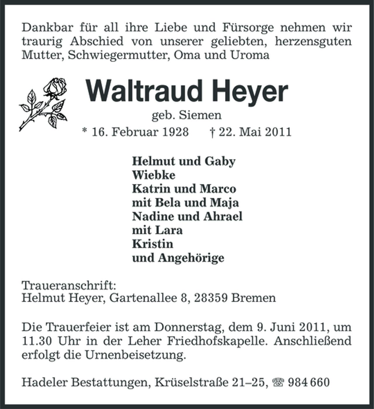 <p>Dankbar für all ihre Liebe und Fürsorge nehmen wir traurig Abschied von unserer geliebten, herzensguten Mutter, Schwiegermutter, Oma und Uroma</p><p>Waltraud Heyer<br />geb. Siemen * 16. Februar 1928 † 22. Mai 2011 Helmut und Gaby Wiebke Katrin und Marco mit Bela und Maja Nadine und Ahrael mit Lara Kristin und Angehörige Traueranschrift: Helmut Heyer, Gartenallee 8, 28359 Bremen Die Trauerfeier ist am Donnerstag, dem 9. Juni 2011, um 11.30 Uhr in der Leher Friedhofskapelle. Anschließend erfolgt die Urnenbeisetzung. Hadeler Bestattungen, Krüselstraße 21–25, 984 660</p>