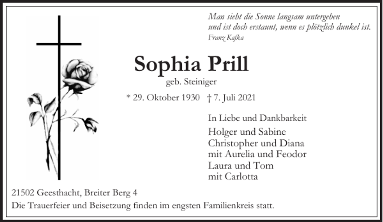<p>Man sieht die Sonne langsam untergehen<br />und ist doch erstaunt, wenn es plötzlich dunkel ist.</p><p>Franz Kafka</p><p>Sophia Prill<br />geb. Steiniger</p><p>* 29. Oktober 1930 † 7. Juli 2021<br />In Liebe und Dankbarkeit</p><p>Holger und Sabine<br />Christopher und Diana<br />mit Aurelia und Feodor<br />Laura und Tom<br />mit Carlotta<br />21502 Geesthacht, Breiter Berg 4<br />Die Trauerfeier und Beisetzung finden im engsten Familienkreis statt.</p>