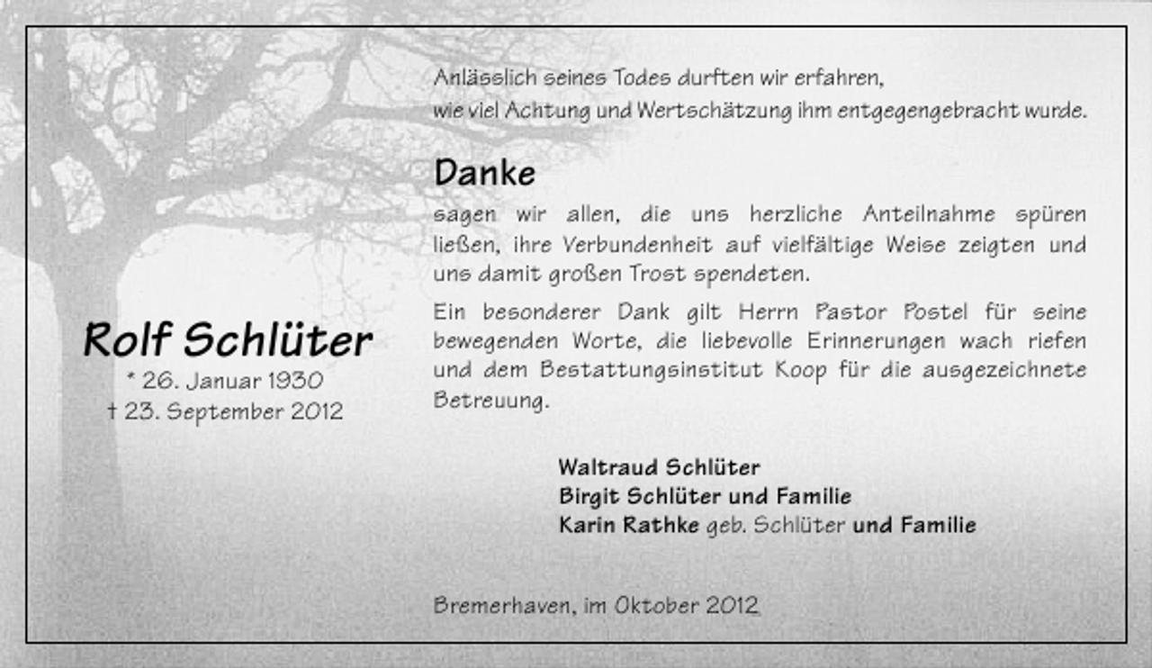 <p>Anlässlich seines Todes durften wir erfahren,<br />wie viel Achtung und Wertschätzung ihm entgegengebracht wurde.</p><p>Danke</p><p>Rolf Schlüter<br />* 26. Januar 1930<br />† 23. September 2012</p><p>sagen wir allen, die uns herzliche Anteilnahme spüren<br />ließen, ihre Verbundenheit auf vielfältige Weise zeigten und<br />uns damit großen Trost spendeten.<br />Ein besonderer Dank gilt Herrn Pastor Postel für seine<br />bewegenden Worte, die liebevolle Erinnerungen wach riefen<br />und dem Bestattungsinstitut Koop für die ausgezeichnete<br />Betreuung.<br />Waltraud Schlüter<br />Birgit Schlüter und Familie<br />Karin Rathke geb. Schlüter und Familie<br />Bremerhaven, im Oktober 2012</p>