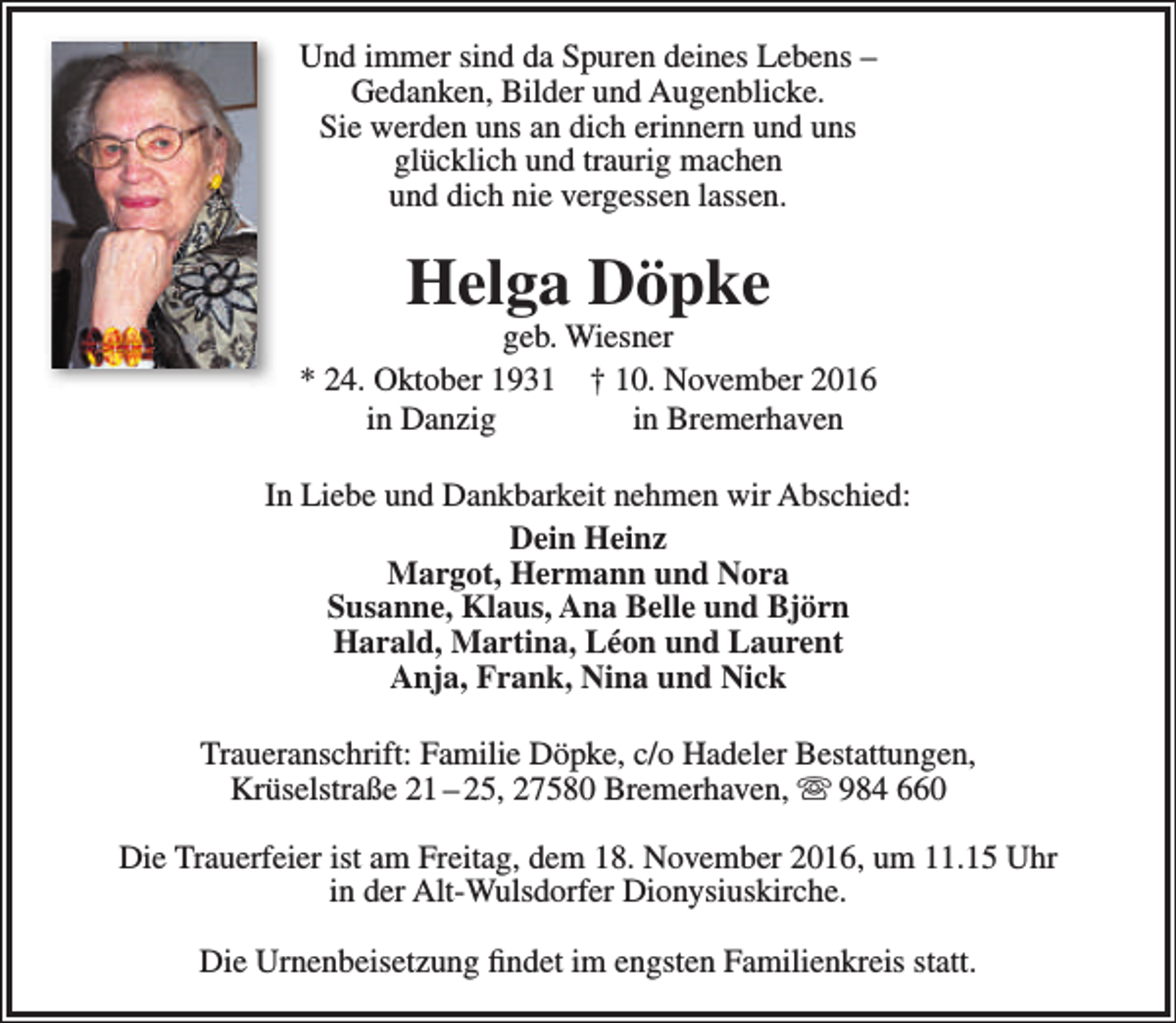 <p>Und immer sind da Spuren deines Lebens –<br />Gedanken, Bilder und Augenblicke.<br />Sie werden uns an dich erinnern und uns<br />glücklich und traurig machen<br />und dich nie vergessen lassen.</p><p>Helga Döpke</p><p>geb. Wiesner<br />* 24. Oktober 1931 † 10. November 2016<br />in Danzig<br />in Bremerhaven<br />In Liebe und Dankbarkeit nehmen wir Abschied:<br />Dein Heinz<br />Margot, Hermann und Nora<br />Susanne, Klaus, Ana Belle und Björn<br />Harald, Martina, Léon und Laurent<br />Anja, Frank, Nina und Nick<br />Traueranschrift: Familie Döpke, c/o Hadeler Bestattungen,<br />Krüselstraße 21 – 25, 27580 Bremerhaven,  984 660<br />Die Trauerfeier ist am Freitag, dem 18. November 2016, um 11.15 Uhr<br />in der Alt-Wulsdorfer Dionysiuskirche.<br />Die Urnenbeisetzung findet im engsten Familienkreis statt.</p>