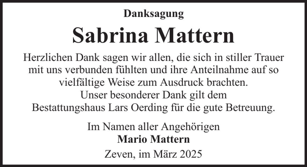 <p>Danksagung</p><p>Sabrina Mattern<br />Herzlichen Dank sagen wir allen, die sich in stiller Trauer<br />mit uns verbunden fühlten und ihre Anteilnahme auf so<br />vielfältige Weise zum Ausdruck brachten.<br />Unser besonderer Dank gilt dem<br />Bestattungshaus Lars Oerding für die gute Betreuung.<br />Im Namen aller Angehörigen<br />Mario Mattern<br />Zeven, im März 2025</p>
