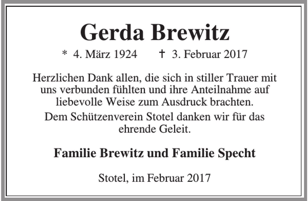 <p>Gerda Brewitz</p><p>* 4. März 1924</p><p>B 3. Februar 2017</p><p>Herzlichen Dank allen, die sich in stiller Trauer mit<br />uns verbunden fühlten und ihre Anteilnahme auf<br />liebevolle Weise zum Ausdruck brachten.<br />Dem Schützenverein Stotel danken wir für das<br />ehrende Geleit.</p><p>Familie Brewitz und Familie Specht<br />Stotel, im Februar 2017</p>