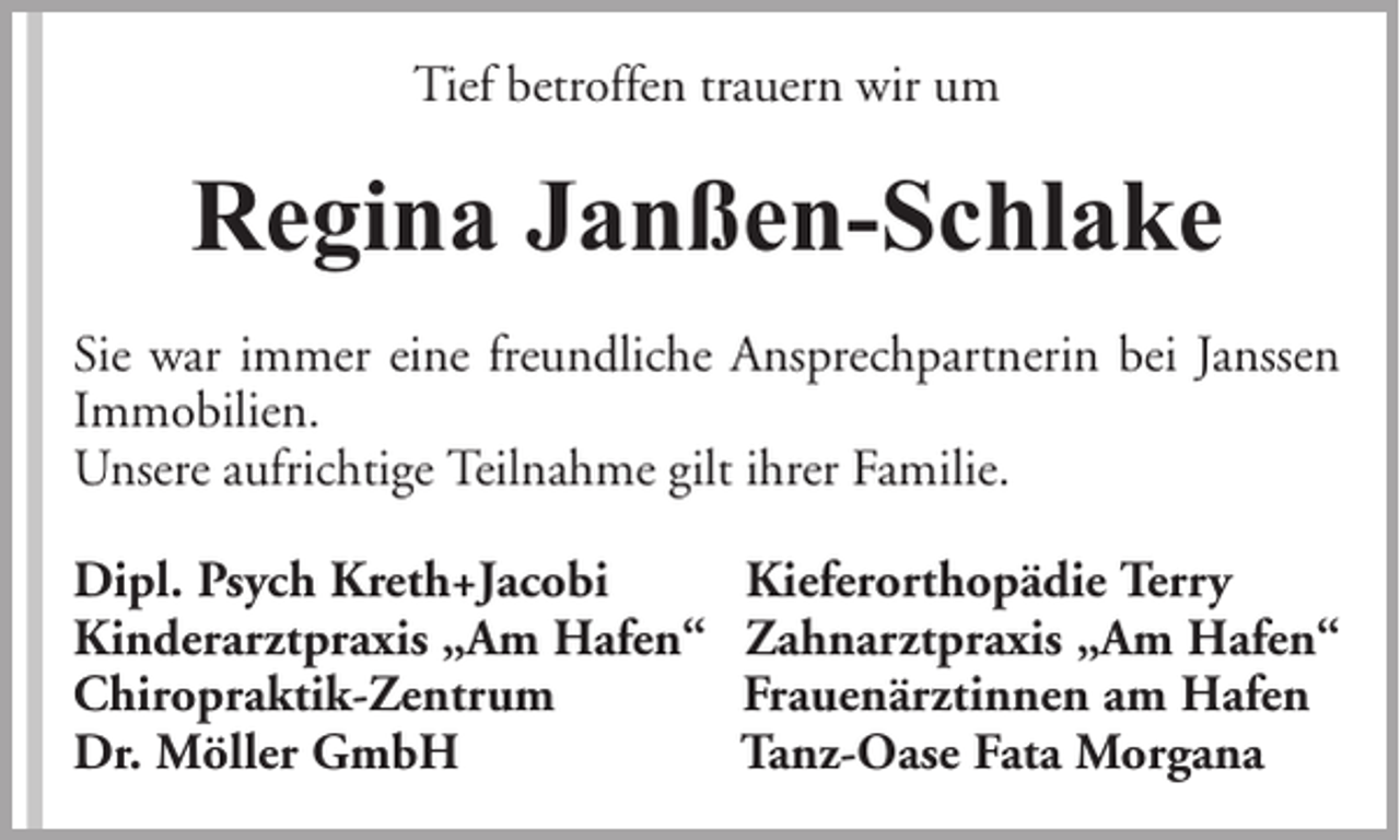 <p>Tief betroffen trauern wir um</p><p>Regina Janßen-Schlake<br />Sie war immer eine freundliche Ansprechpartnerin bei Janssen<br />Immobilien.<br />Unsere aufrichtige Teilnahme gilt ihrer Familie.<br />Dipl. Psych Kreth+Jacobi<br />Kinderarztpraxis „Am Hafen“<br />Chiropraktik-Zentrum<br />Dr. Möller GmbH</p><p>Kieferorthopädie Terry<br />Zahnarztpraxis „Am Hafen“<br />Frauenärztinnen am Hafen<br />Tanz-Oase Fata Morgana</p>