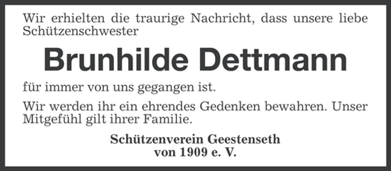 <p>Wir erhielten die traurige Nachricht, dass unsere liebe<br />Schützenschwester</p><p>Brunhilde Dettmann<br />für immer von uns gegangen ist.<br />Wir werden ihr ein ehrendes Gedenken bewahren. Unser<br />Mitgefühl gilt ihrer Familie.<br />Schützenverein Geestenseth<br />von 1909 e. V.</p>