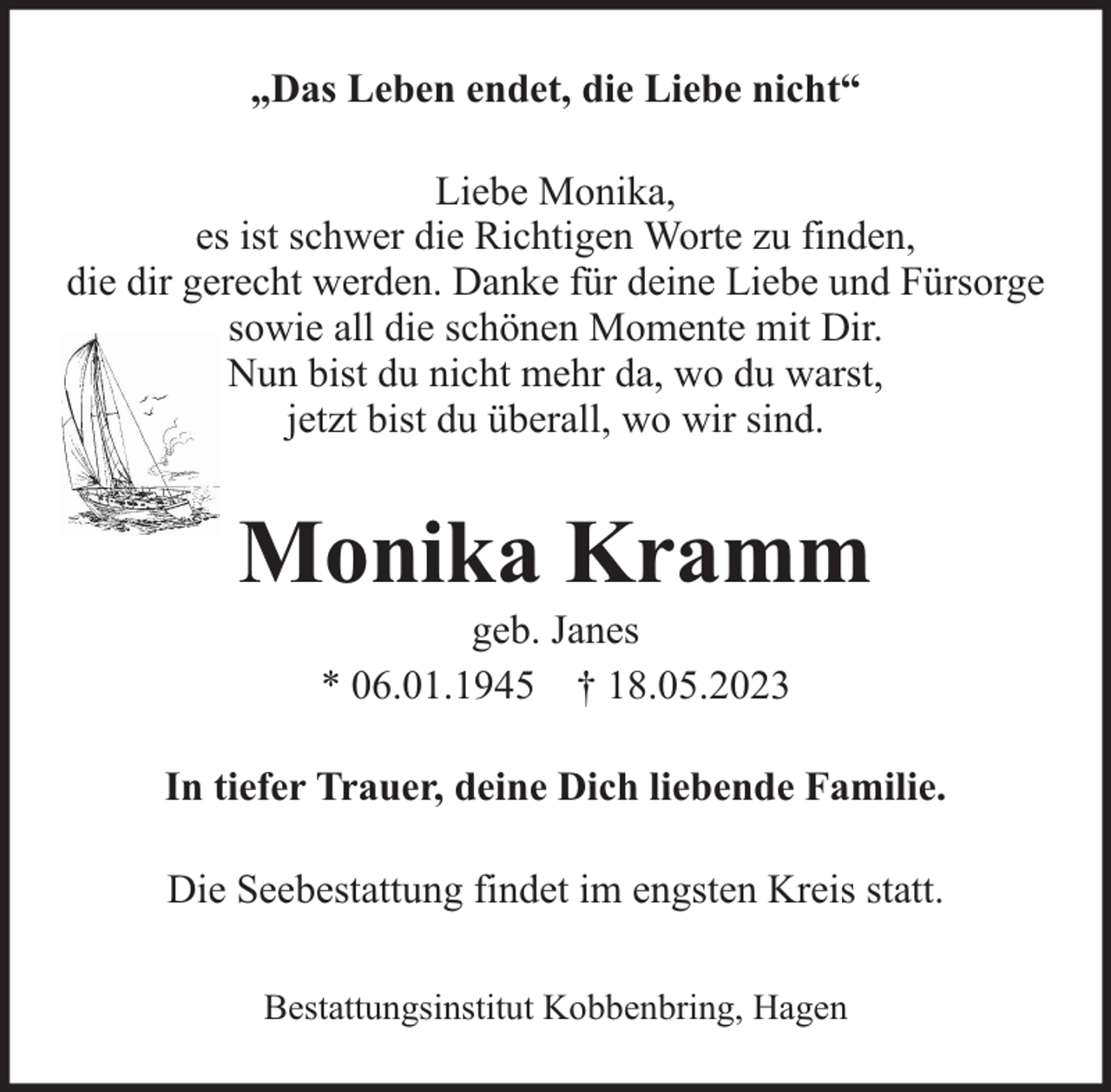 <p>„Das Leben endet, die Liebe nicht“<br />Liebe Monika,<br />es ist schwer die Richtigen Worte zu finden,<br />die dir gerecht werden. Danke für deine Liebe und Fürsorge<br />sowie all die schönen Momente mit Dir.<br />Nun bist du nicht mehr da, wo du warst,<br />jetzt bist du überall, wo wir sind.</p><p>Monika Kramm<br />geb. Janes<br />* 06.01.1945 † 18.05.2023</p><p>In tiefer Trauer, deine Dich liebende Familie.<br />Die Seebestattung findet im engsten Kreis statt.<br />Bestattungsinstitut Kobbenbring, Hagen</p>
