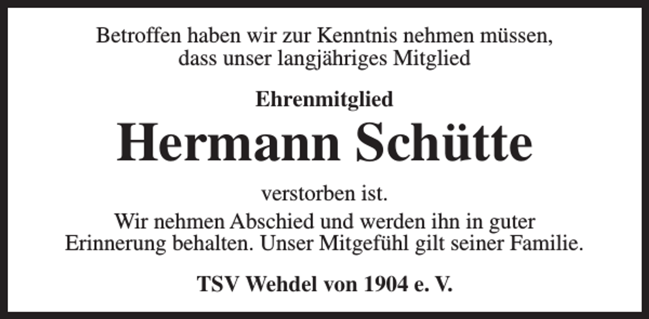 <p>Betroffen haben wir zur Kenntnis nehmen müssen,<br />dass unser langjähriges Mitglied<br />Ehrenmitglied</p><p>Hermann Schütte</p><p>verstorben ist.<br />Wir nehmen Abschied und werden ihn in guter<br />Erinnerung behalten. Unser Mitgefühl gilt seiner Familie.<br />TSV Wehdel von 1904 e. V.</p>