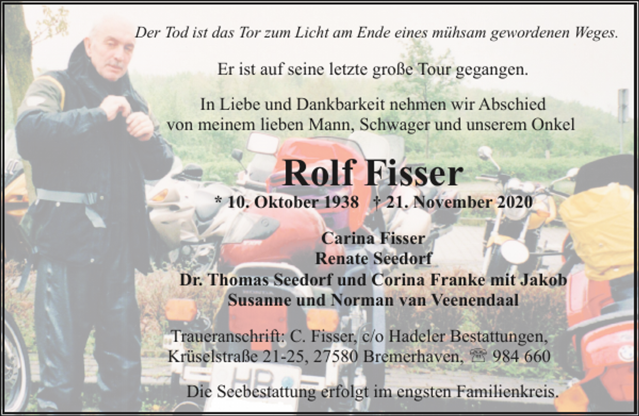 <p>Der Tod ist das Tor zum Licht am Ende eines mühsam gewordenen Weges.</p><p>Er ist auf seine letzte große Tour gegangen.<br />In Liebe und Dankbarkeit nehmen wir Abschied<br />von meinem lieben Mann, Schwager und unserem Onkel</p><p>Rolf Fisser</p><p>* 10. Oktober 1938 † 21. November 2020<br />Carina Fisser<br />Renate Seedorf<br />Dr. Thomas Seedorf und Corina Franke mit Jakob<br />Susanne und Norman van Veenendaal<br />Traueranschrift: C. Fisser, c/o Hadeler Bestattungen,<br />Krüselstraße 21-25, 27580 Bremerhaven, ' 984 660<br />Die Seebestattung erfolgt im engsten Familienkreis.</p>