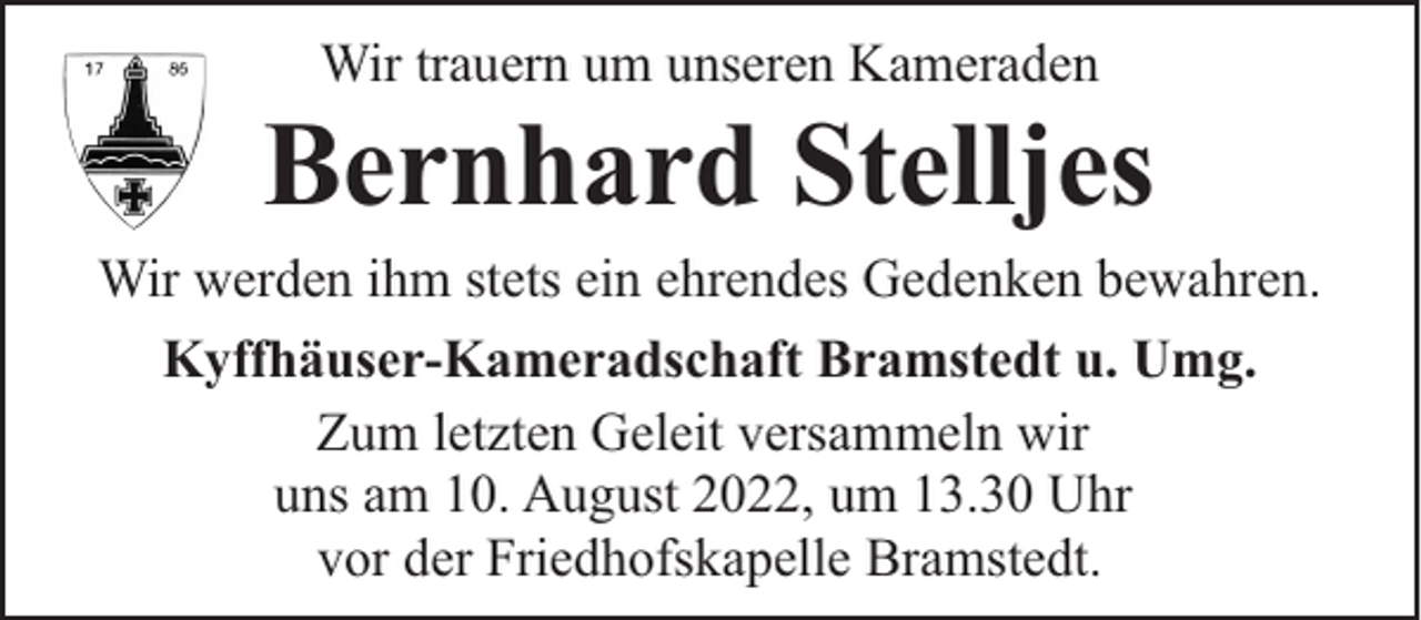 <p>Wir trauern um unseren Kameraden</p><p>Bernhard Stelljes</p><p>Wir werden ihm stets ein ehrendes Gedenken bewahren.<br />Kyffhäuser-Kameradschaft Bramstedt u. Umg.<br />Zum letzten Geleit versammeln wir<br />uns am 10. August 2022, um 13.30 Uhr<br />vor der Friedhofskapelle Bramstedt.</p>
