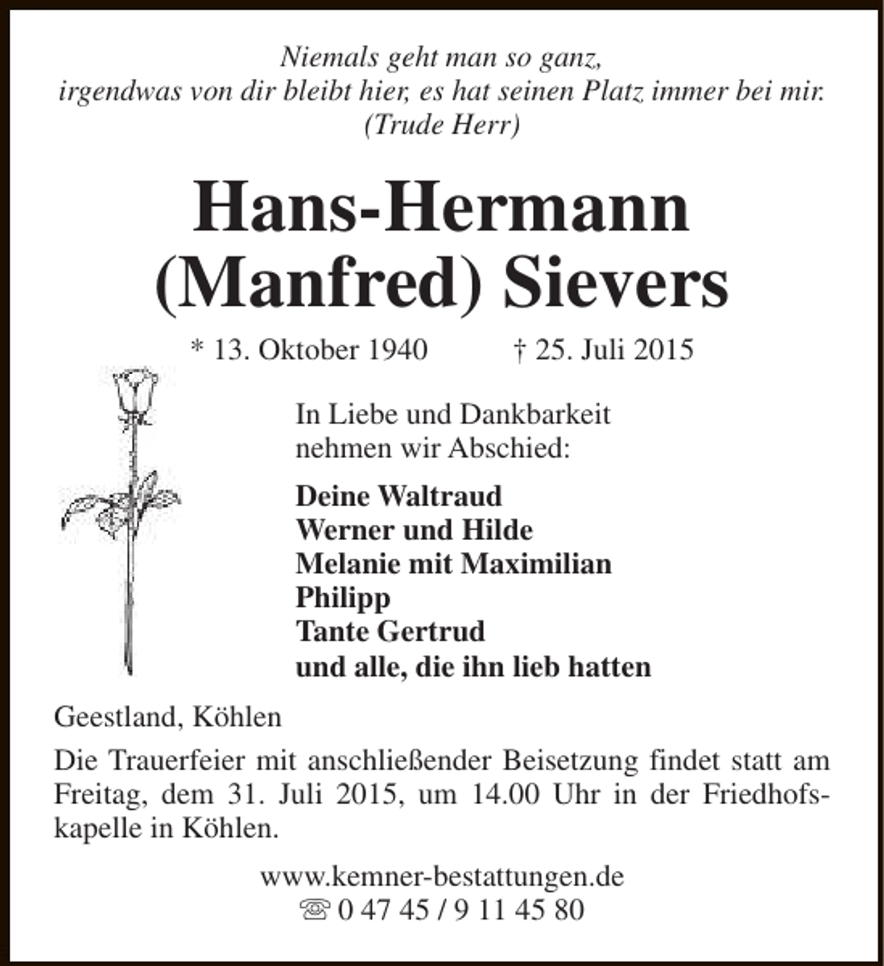 <p>Niemals geht man so ganz,<br />irgendwas von dir bleibt hier, es hat seinen Platz immer bei mir.<br />(Trude Herr)</p><p>Hans-Hermann<br />(Manfred) Sievers<br />* 13. Oktober 1940</p><p>† 25. Juli 2015</p><p>In Liebe und Dankbarkeit<br />nehmen wir Abschied:<br />Deine Waltraud<br />Werner und Hilde<br />Melanie mit Maximilian<br />Philipp<br />Tante Gertrud<br />und alle, die ihn lieb hatten<br />Geestland, Köhlen<br />Die Trauerfeier mit anschließender Beisetzung findet statt am<br />Freitag, dem 31. Juli 2015, um 14.00 Uhr in der Friedhofskapelle in Köhlen.<br />www.kemner-bestattungen.de<br />s 0 47 45 / 9 11 45 80</p>