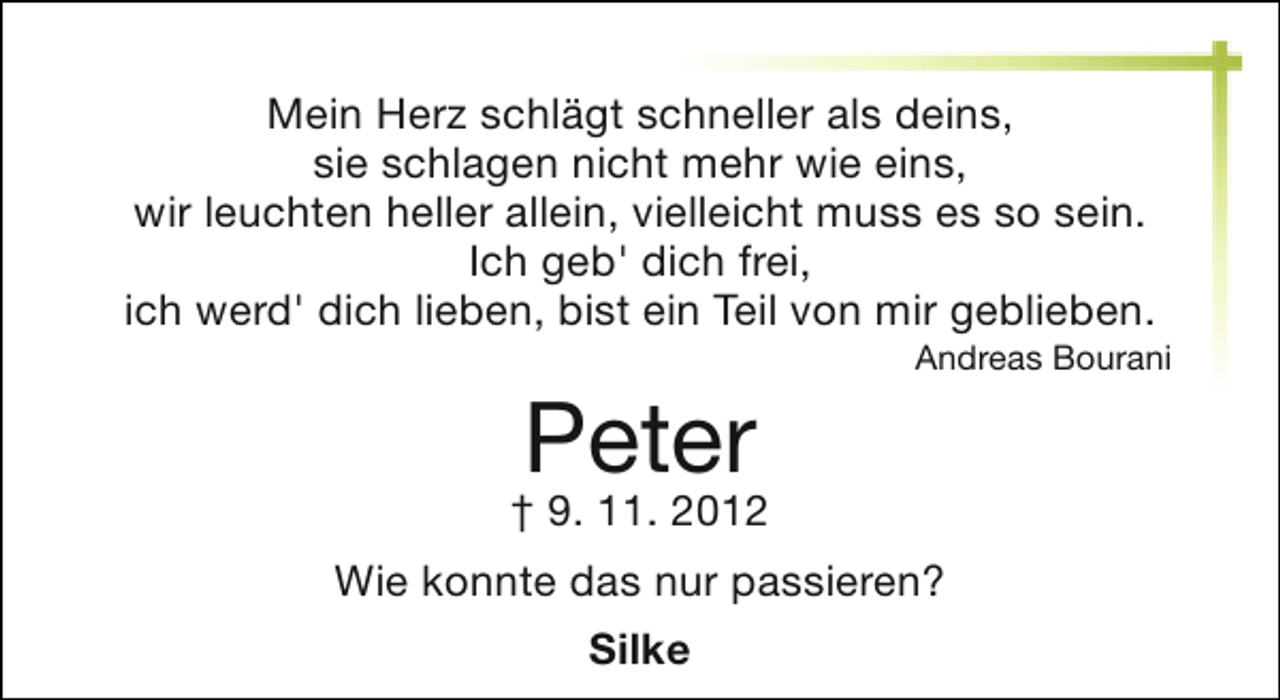 <p>Mein Herz schlägt schneller als deins,<br />sie schlagen nicht mehr wie eins,<br />wir leuchten heller allein, vielleicht muss es so sein.<br />Ich geb' dich frei,<br />ich werd' dich lieben, bist ein Teil von mir geblieben.</p><p>Peter</p><p>Andreas Bourani</p><p>† 9. 11. 2012<br />Wie konnte das nur passieren?<br />Silke</p>