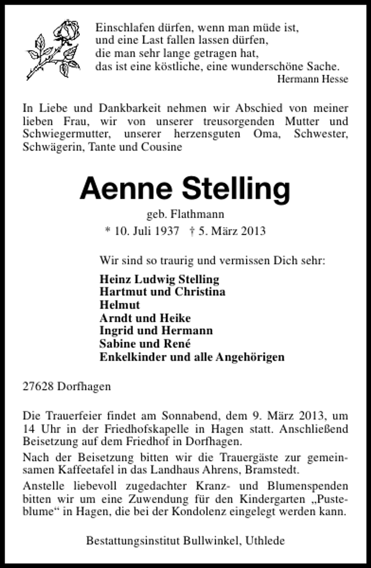 <p>Einschlafen dürfen, wenn man müde ist,<br />und eine Last fallen lassen dürfen,<br />die man sehr lange getragen hat,<br />das ist eine köstliche, eine wunderschöne Sache.</p><p>Hermann Hesse</p><p>In Liebe und Dankbarkeit nehmen wir Abschied von meiner<br />lieben Frau, wir von unserer treusorgenden Mutter und<br />Schwiegermutter, unserer herzensguten Oma, Schwester,<br />Schwägerin, Tante und Cousine</p><p>Aenne Stelling<br />geb. Flathmann<br />* 10. Juli 1937 † 5. März 2013</p><p>Wir sind so traurig und vermissen Dich sehr:<br />Heinz Ludwig Stelling<br />Hartmut und Christina<br />Helmut<br />Arndt und Heike<br />Ingrid und Hermann<br />Sabine und René<br />Enkelkinder und alle Angehörigen<br />27628 Dorfhagen<br />Die Trauerfeier findet am Sonnabend, dem 9. März 2013, um<br />14 Uhr in der Friedhofskapelle in Hagen statt. Anschließend<br />Beisetzung auf dem Friedhof in Dorfhagen.<br />Nach der Beisetzung bitten wir die Trauergäste zur gemeinsamen Kaffeetafel in das Landhaus Ahrens, Bramstedt.<br />Anstelle liebevoll zugedachter Kranz- und Blumenspenden<br />bitten wir um eine Zuwendung für den Kindergarten „Pusteblume“ in Hagen, die bei der Kondolenz eingelegt werden kann.<br />Bestattungsinstitut Bullwinkel, Uthlede</p>