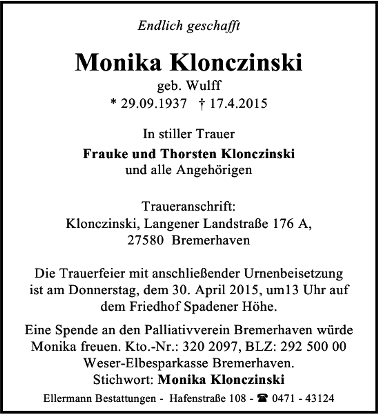 <p>Endlich geschafft</p><p>Monika Klonczinski<br />geb. Wulff<br />* 29.09.1937 † 17.4.2015</p><p>In stiller Trauer<br />Frauke und Thorsten Klonczinski<br />und alle Angehörigen<br />Traueranschrift:<br />Klonczinski, Langener Landstraße 176 A,<br />27580 Bremerhaven<br />Die Trauerfeier mit anschließender Urnenbeisetzung<br />ist am Donnerstag, dem 30. April 2015, um13 Uhr auf<br />dem Friedhof Spadener Höhe.<br />Eine Spende an den Palliativverein Bremerhaven würde<br />Monika freuen. Kto.-Nr.: 397, BLZ: 292 5<br />Weser-Elbesparkasse Bremerhaven.<br />Stichwort: Monika Klonczinski<br />Ellermann Bestattungen - Hafenstraße 108 -  0471 - 43124</p>