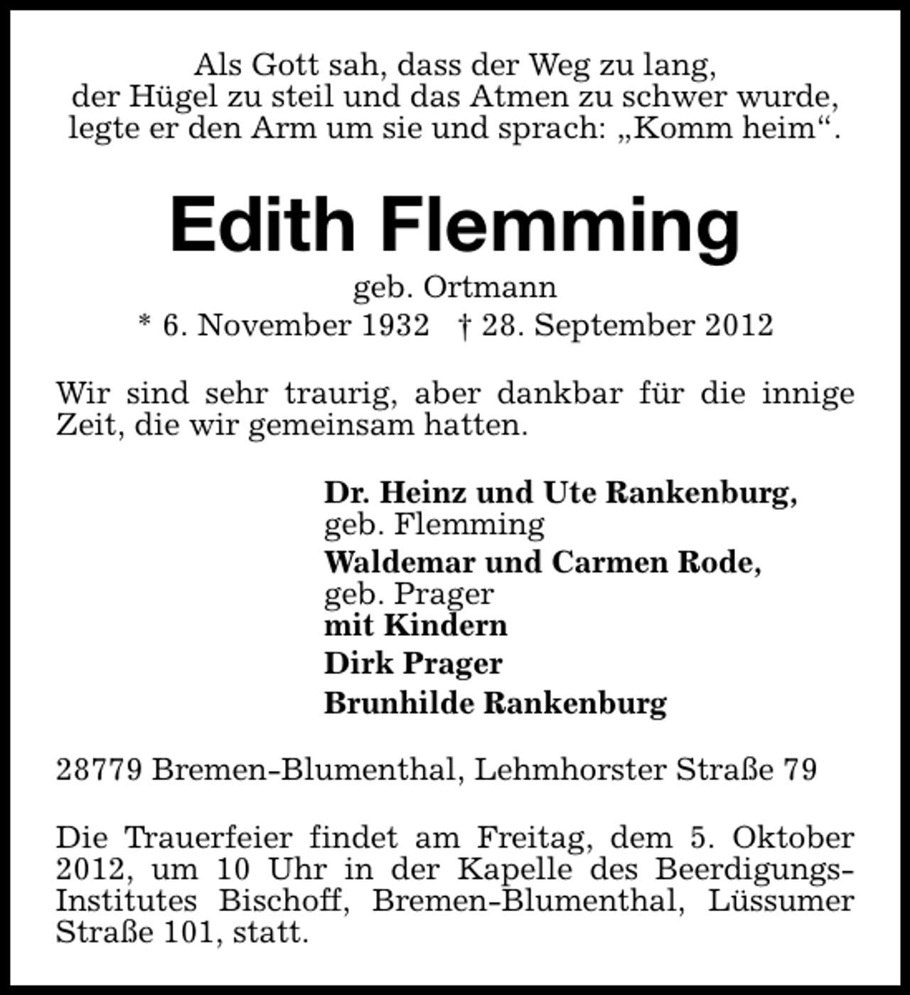 <p>Als Gott sah, dass der Weg zu lang,<br />der Hügel zu steil und das Atmen zu schwer wurde,<br />legte er den Arm um sie und sprach: „Komm heim“.</p><p>Edith Flemming</p><p>geb. Ortmann<br />* 6. November 1932 † 28. September 2012<br />Wir sind sehr traurig, aber dankbar für die innige<br />Zeit, die wir gemeinsam hatten.<br />Dr. Heinz und Ute Rankenburg,<br />geb. Flemming<br />Waldemar und Carmen Rode,<br />geb. Prager<br />mit Kindern<br />Dirk Prager<br />Brunhilde Rankenburg<br />28779 Bremen-Blumenthal, Lehmhorster Straße 79<br />Die Trauerfeier findet am Freitag, dem 5. Oktober<br />2012, um 10 Uhr in der Kapelle des BeerdigungsInstitutes Bischoff, Bremen-Blumenthal, Lüssumer<br />Straße 101, statt.</p>