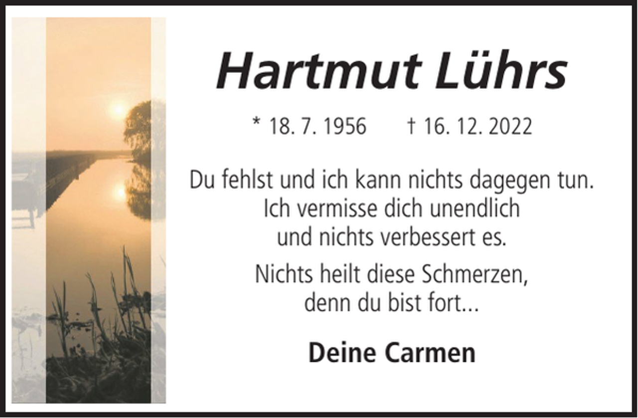 <p>Hartmut Lührs<br />* 18. 7. 1956</p><p>† 16. 12. 2022</p><p>Du fehlst und ich kann nichts dagegen tun.<br />Ich vermisse dich unendlich<br />und nichts verbessert es.<br />Nichts heilt diese Schmerzen,<br />denn du bist fort...</p><p>Deine Carmen</p>