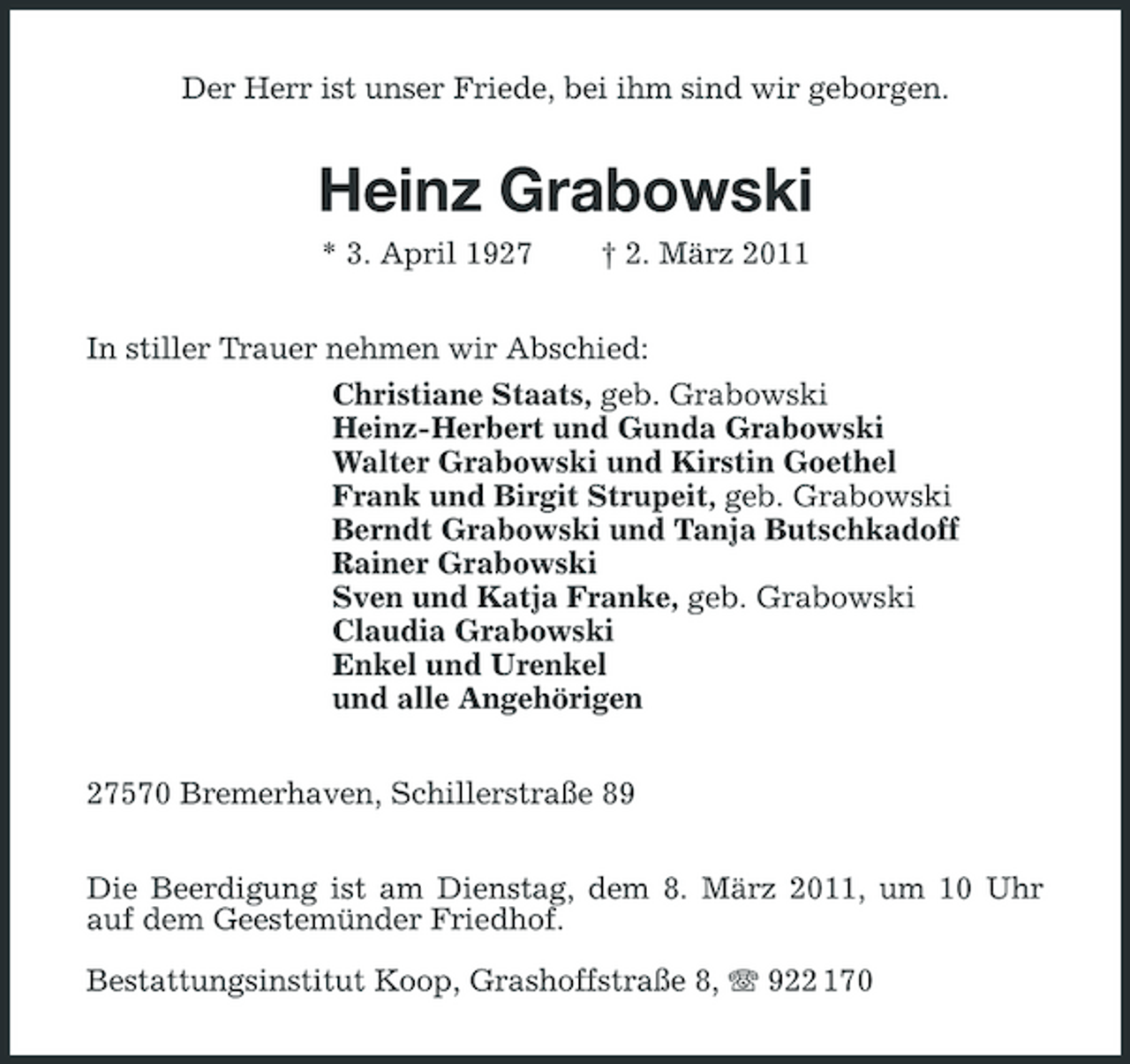 <p>Der Herr ist unser Friede, bei ihm sind wir geborgen.</p>
<p>Heinz Grabowski<br />* 3. April 1927</p>
<p>† 2. März 2011</p>
<p>In stiller Trauer nehmen wir Abschied: Christiane Staats, geb. Grabowski Heinz-Herbert und Gunda Grabowski Walter Grabowski und Kirstin Goethel Frank und Birgit Strupeit, geb. Grabowski Berndt Grabowski und Tanja Butschkadoff Rainer Grabowski Sven und Katja Franke, geb. Grabowski Claudia Grabowski Enkel und Urenkel und alle Angehörigen 27570 Bremerhaven, Schillerstraße 89 Die Beerdigung ist am Dienstag, dem 8. März 2011, um 10 Uhr auf dem Geestemünder Friedhof. Bestattungsinstitut Koop, Grashoffstraße 8, 922 170</p>
