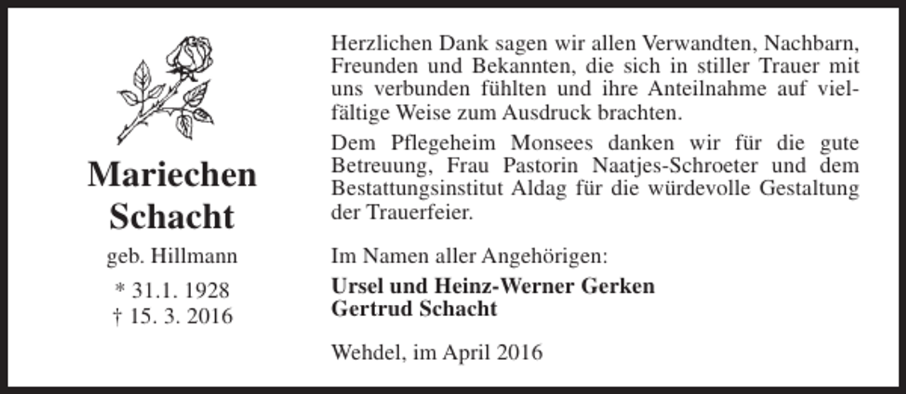 <p>Mariechen<br />Schacht<br />geb. Hillmann<br />* 31.1. 1928<br />† 15. 3. 2016</p><p>Herzlichen Dank sagen wir allen Verwandten, Nachbarn,<br />Freunden und Bekannten, die sich in stiller Trauer mit<br />uns verbunden fühlten und ihre Anteilnahme auf vielfältige Weise zum Ausdruck brachten.<br />Dem Pflegeheim Monsees danken wir für die gute<br />Betreuung, Frau Pastorin Naatjes-Schroeter und dem<br />Bestattungsinstitut Aldag für die würdevolle Gestaltung<br />der Trauerfeier.<br />Im Namen aller Angehörigen:<br />Ursel und Heinz-Werner Gerken<br />Gertrud Schacht<br />Wehdel, im April 2016</p>