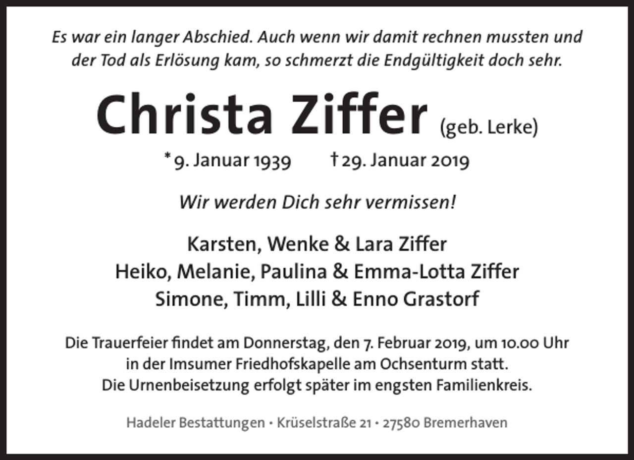 <p>Es war ein langer Abschied. Auch wenn wir damit rechnen mussten und<br />der Tod als Erlösung kam, so schmerzt die Endgültigkeit doch sehr.</p><p>Christa Ziffer<br />* 9. Januar 1939</p><p>(geb. Lerke)</p><p>† 29. Januar 2019</p><p>Wir werden Dich sehr vermissen!</p><p>ffer<br />Karsten, Wenke &amp; Lara Ziff<br />Heiko, Melanie, Paulina &amp; Emma-Lotta Ziff<br />ffer<br />Simone, Timm, Lilli &amp; Enno Grastorf<br />Die Trauerfeier findet am Donnerstag, den 7. Februar 2019, um 10.00 Uhr<br />in der Imsumer Friedhofskapelle am Ochsenturm statt.<br />Die Urnenbeisetzung erfolgt später im engsten Familienkreis.<br />Hadeler Bestattungen • Krüselstraße 21 • 27580 Bremerhaven</p>