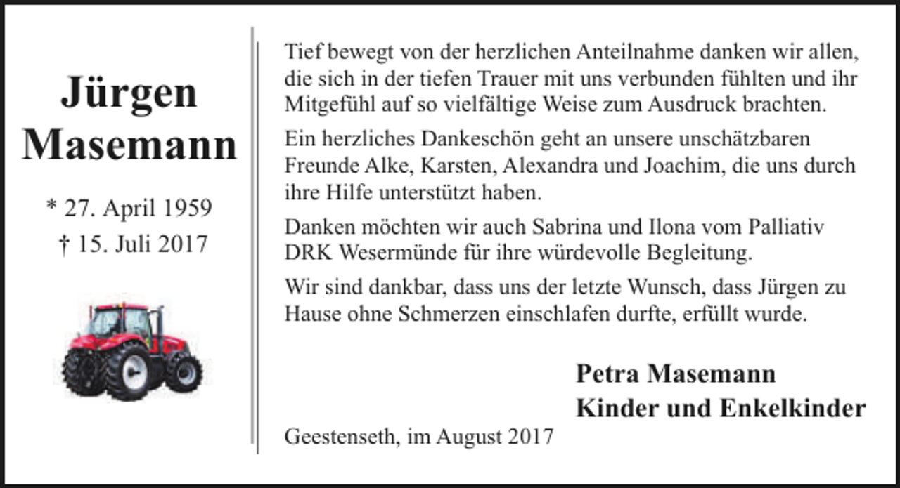 <p>Jürgen<br />Masemann<br />* 27. April 1959<br />† 15. Juli 2017</p><p>Tief bewegt von der herzlichen Anteilnahme danken wir allen,<br />die sich in der tiefen Trauer mit uns verbunden fühlten und ihr<br />Mitgefühl auf so vielfältige Weise zum Ausdruck brachten.<br />Ein herzliches Dankeschön geht an unsere unschätzbaren<br />Freunde Alke, Karsten, Alexandra und Joachim, die uns durch<br />ihre Hilfe unterstützt haben.<br />Danken möchten wir auch Sabrina und Ilona vom Palliativ<br />DRK Wesermünde für ihre würdevolle Begleitung.<br />Wir sind dankbar, dass uns der letzte Wunsch, dass Jürgen zu<br />Hause ohne Schmerzen einschlafen durfte, erfüllt wurde.</p><p>Geestenseth, im August 2017</p><p>Petra Masemann<br />Kinder und Enkelkinder</p>