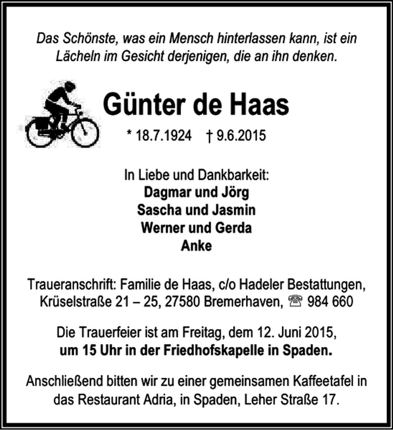 <p>Das Schönste, was ein Mensch hinterlassen kann, ist ein<br />Lächeln im Gesicht derjenigen, die an ihn denken.</p><p>Günter de Haas<br />* 18.7.1924 † 9.6.2015<br />In Liebe und Dankbarkeit:<br />Dagmar und Jörg<br />Sascha und Jasmin<br />Werner und Gerda<br />Anke<br />Traueranschrift: Familie de Haas, c/o Hadeler Bestattungen,<br />Krüselstraße 21 – 25, 27580 Bremerhaven, ℡ 984 660<br />Die Trauerfeier ist am Freitag, dem 12. Juni 2015,<br />um 15 Uhr in der Friedhofskapelle in Spaden.<br />Anschließend bitten wir zu einer gemeinsamen Kaffeetafel in<br />das Restaurant Adria, in Spaden, Leher Straße 17.</p>