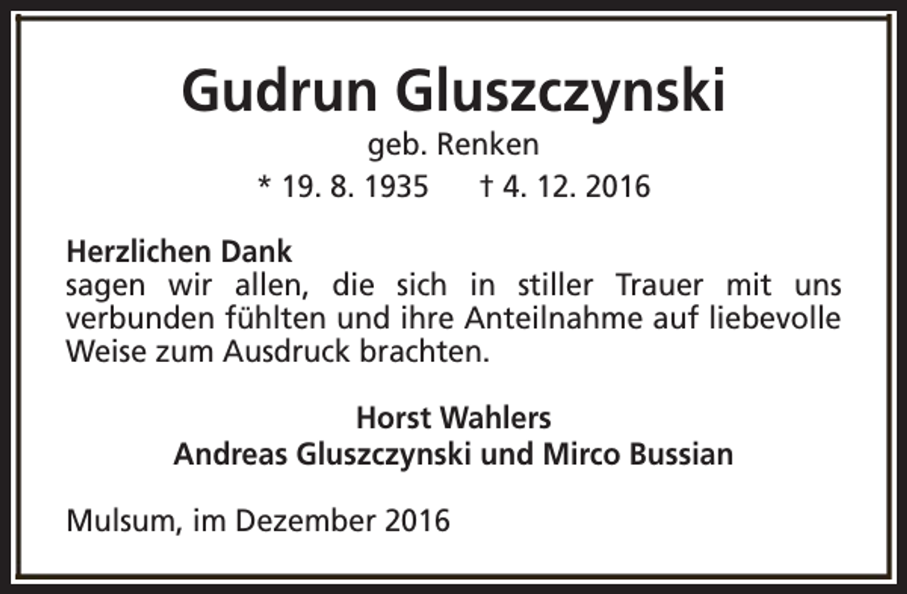 <p>Gudrun Gluszczynski<br />geb. Renken<br />* 19. 8. 1935<br />† 4. 12. 2016</p><p>Herzlichen Dank<br />sagen wir allen, die sich in stiller Trauer mit uns<br />verbunden fühlten und ihre Anteilnahme auf liebevolle<br />Weise zum Ausdruck brachten.<br />Horst Wahlers<br />Andreas Gluszczynski und Mirco Bussian<br />Mulsum, im Dezember 2016</p>
