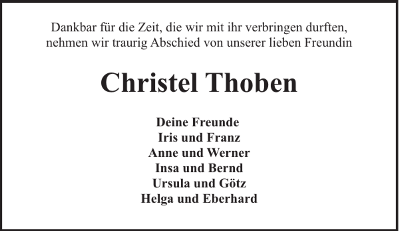 <p>Dankbar für die Zeit, die wir mit ihr verbringen durften,<br />nehmen wir traurig Abschied von unserer lieben Freundin</p><p>Christel Thoben<br />Deine Freunde<br />Iris und Franz<br />Anne und Werner<br />Insa und Bernd<br />Ursula und Götz<br />Helga und Eberhard</p>