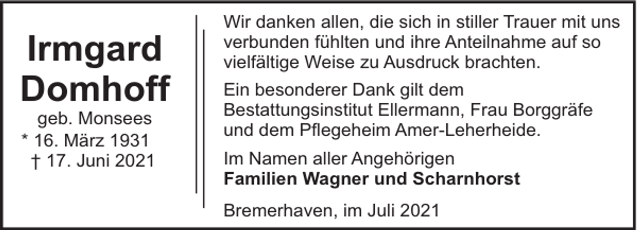 <p>Irmgard<br />Domhoff<br />geb. Monsees<br />* 16. März 1931<br />† 17. Juni 2021</p><p>Wir danken allen, die sich in stiller Trauer mit uns<br />verbunden fühlten und ihre Anteilnahme auf so<br />vielfältige Weise zu Ausdruck brachten.<br />Ein besonderer Dank gilt dem<br />Bestattungsinstitut Ellermann, Frau Borggräfe<br />und dem Pflegeheim Amer-Leherheide.<br />Im Namen aller Angehörigen<br />Familien Wagner und Scharnhorst<br />Bremerhaven, im Juli 2021</p>