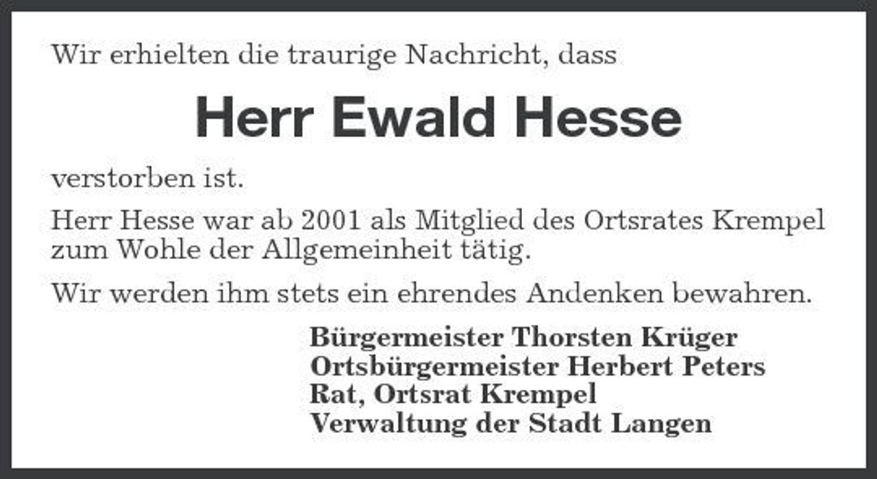 <p>Wir erhielten die traurige Nachricht, dass</p><p>Herr Ewald Hesse<br />verstorben ist. Herr Hesse war ab 2001 als Mitglied des Ortsrates Krempel zum Wohle der Allgemeinheit tätig. Wir werden ihm stets ein ehrendes Andenken bewahren. Bürgermeister Thorsten Krüger Ortsbürgermeister Herbert Peters Rat, Ortsrat Krempel Verwaltung der Stadt Langen</p>