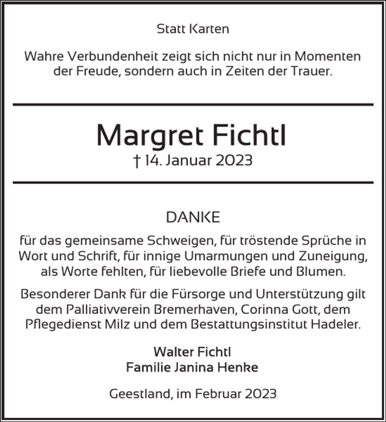 <p>Statt Karten<br />Wahre Verbundenheit zeigt sich nicht nur in Momenten<br />der Freude, sondern auch in Zeiten der Trauer.</p><p>† 14. Januar 2023<br />DANKE<br />für das gemeinsame Schweigen, für tröstende Sprüche in<br />Wort und Schrift, für innige Umarmungen und Zuneigung,<br />als Worte fehlten, für liebevolle Briefe und Blumen.<br />Besonderer Dank für die Fürsorge und Unterstützung gilt<br />dem Palliativverein Bremerhaven, Corinna Gott, dem<br />Pﬂegedienst Milz und dem Bestattungsinstitut Hadeler.</p><p>Geestland, im Februar 2023</p>