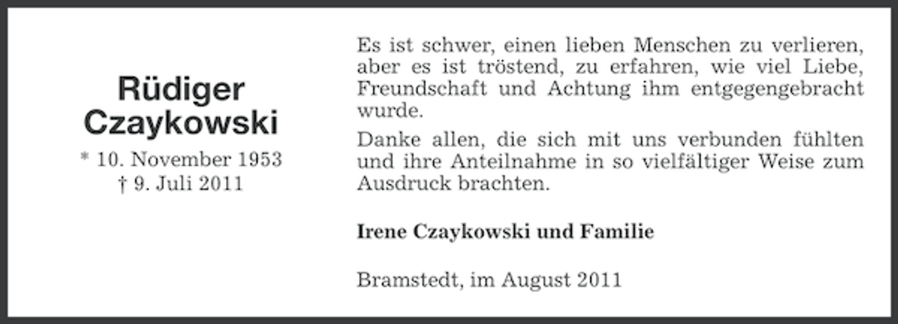 <p>Rüdiger<br />Czaykowski<br />* 10. November 1953<br />† 9. Juli 2011</p><p>Es ist schwer, einen lieben Menschen zu verlieren,<br />aber es ist tröstend, zu erfahren, wie viel Liebe,<br />Freundschaft und Achtung ihm entgegengebracht<br />wurde.<br />Danke allen, die sich mit uns verbunden fühlten<br />und ihre Anteilnahme in so vielfältiger Weise zum<br />Ausdruck brachten.<br />Irene Czaykowski und Familie<br />Bramstedt, im August 2011</p>