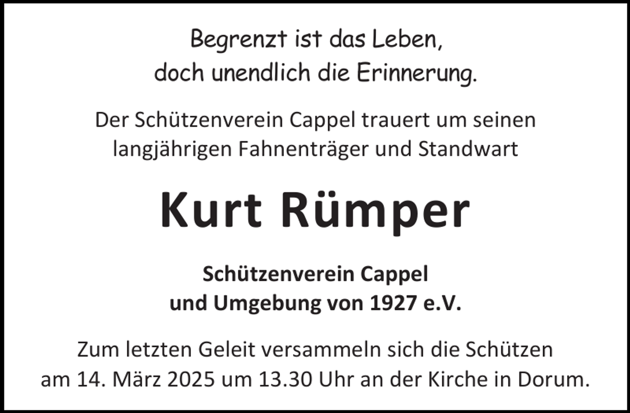 <p>Begrenzt ist das Leben,<br />doch unendlich die Erinnerung.<br />Der Schützenverein Cappel trauert um seinen<br />langjährigen Fahnenträger und Standwart</p><p>Kurt Rümper<br />Schützenverein Cappel<br />und Umgebung von 1927 e.V.<br />Zum letzten Geleit versammeln sich die Schützen<br />am 14. März 2025 um 13.30 Uhr an der Kirche in Dorum.</p>