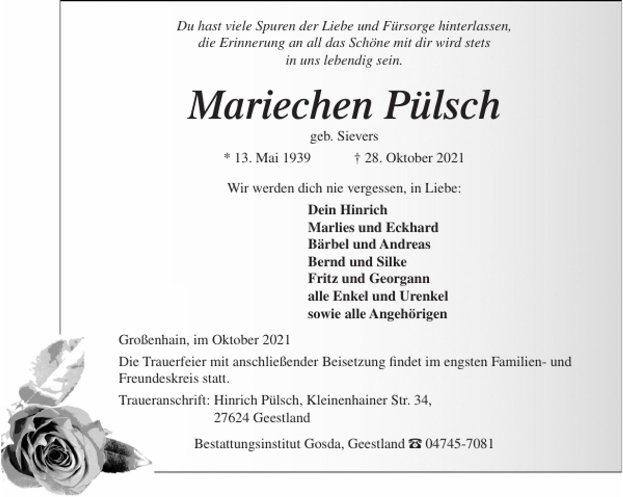 <p>Du hast viele Spuren der Liebe und Fürsorge hinterlassen,<br />die Erinnerung an all das Schöne mit dir wird stets<br />in uns lebendig sein.</p><p>Mariechen Pülsch<br />geb. Sievers</p><p>* 13. Mai 1939</p><p>† 28. Oktober 2021</p><p>Wir werden dich nie vergessen, in Liebe:<br />Dein Hinrich<br />Marlies und Eckhard<br />Bärbel und Andreas<br />Bernd und Silke<br />Fritz und Georgann<br />alle Enkel und Urenkel<br />sowie alle Angehörigen<br />Großenhain, im Oktober 2021<br />Die Trauerfeier mit anschließender Beisetzung findet im engsten Familien- und<br />Freundeskreis statt.<br />Traueranschrift: Hinrich Pülsch, Kleinenhainer Str. 34,<br />27624 Geestland<br />Bestattungsinstitut Gosda, Geestland – 04745-7081</p>