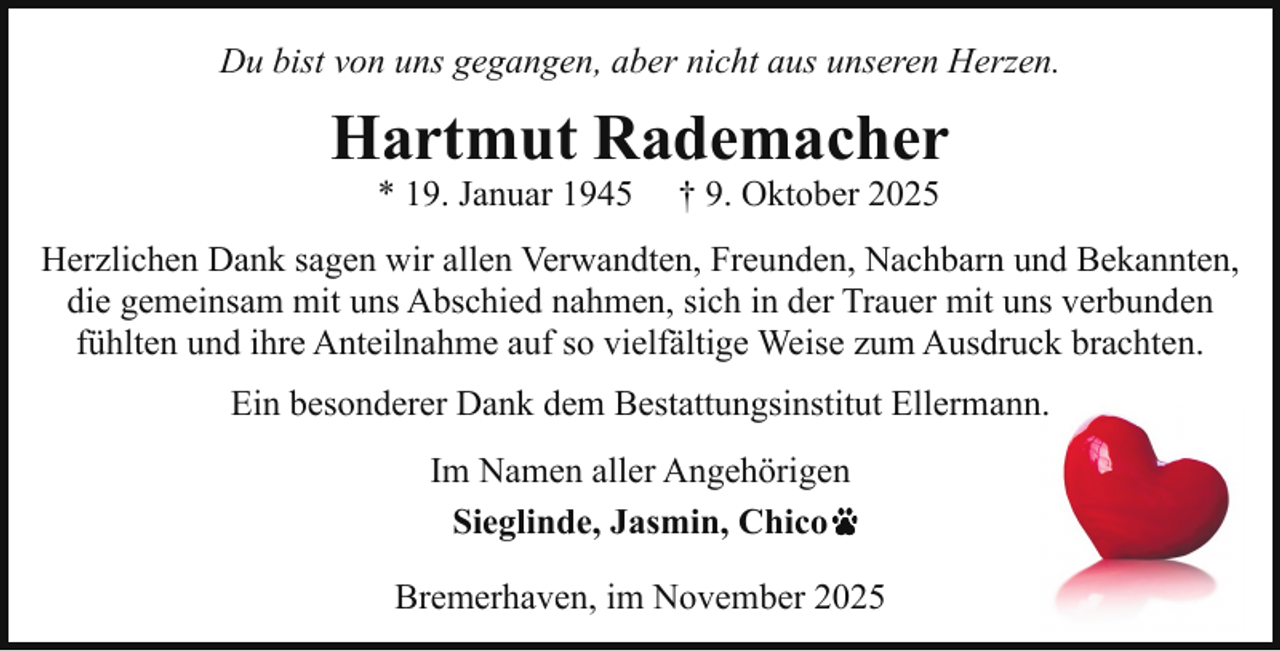 <p>Du bist von uns gegangen, aber nicht aus unseren Herzen.</p><p>Hartmut Rademacher<br />* 19. Januar 1945</p><p>† 9. Oktober 2025</p><p>Herzlichen Dank sagen wir allen Verwandten, Freunden, Nachbarn und Bekannten,<br />die gemeinsam mit uns Abschied nahmen, sich in der Trauer mit uns verbunden<br />fühlten und ihre Anteilnahme auf so vielfältige Weise zum Ausdruck brachten.<br />Ein besonderer Dank dem Bestattungsinstitut Ellermann.<br />Im Namen aller Angehörigen<br />Sieglinde, Jasmin, Chico<br />Bremerhaven, im November 2025</p>