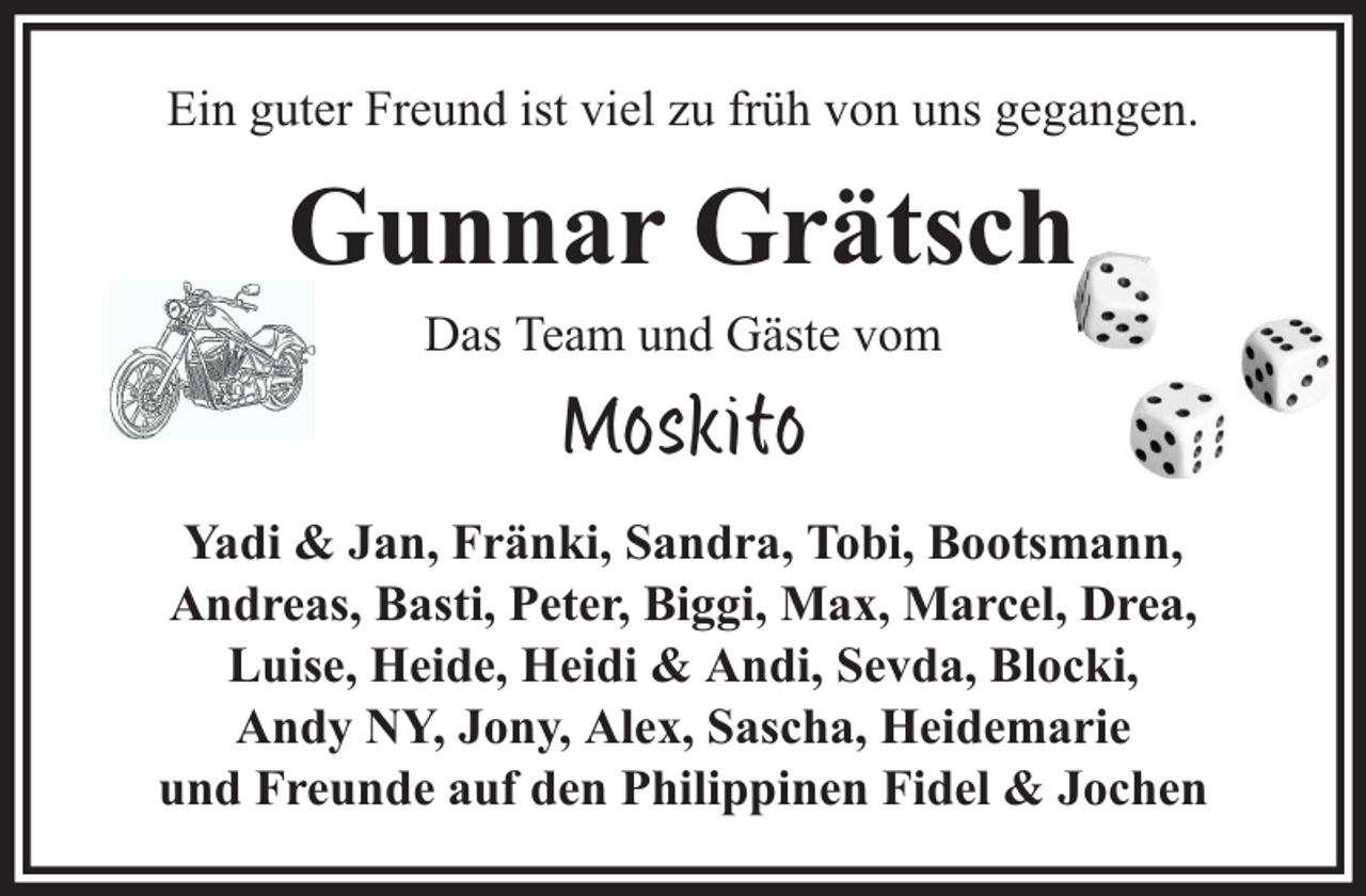 <p>Ein guter Freund ist viel zu früh von uns gegangen.</p><p>Gunnar Grätsch<br />Das Team und Gäste vom</p><p>Moskito<br />Yadi &amp; Jan, Fränki, Sandra, Tobi, Bootsmann,<br />Andreas, Basti, Peter, Biggi, Max, Marcel, Drea,<br />Luise, Heide, Heidi &amp; Andi, Sevda, Blocki,<br />Andy NY, Jony, Alex, Sascha, Heidemarie<br />und Freunde auf den Philippinen Fidel &amp; Jochen</p>