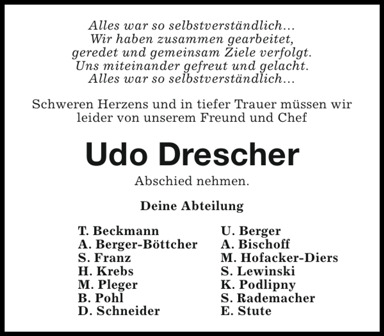 <p>Alles war so selbstverständlich…<br />Wir haben zusammen gearbeitet,<br />geredet und gemeinsam Ziele verfolgt.<br />Uns miteinander gefreut und gelacht.<br />Alles war so selbstverständlich…<br />Schweren Herzens und in tiefer Trauer müssen wir<br />leider von unserem Freund und Chef</p><p>Udo Drescher<br />Abschied nehmen.<br />Deine Abteilung<br />T. Beckmann<br />A. Berger-Böttcher<br />S. Franz<br />H. Krebs<br />M. Pleger<br />B. Pohl<br />D. Schneider</p><p>U. Berger<br />A. Bischoff<br />M. Hofacker-Diers<br />S. Lewinski<br />K. Podlipny<br />S. Rademacher<br />E. Stute</p>