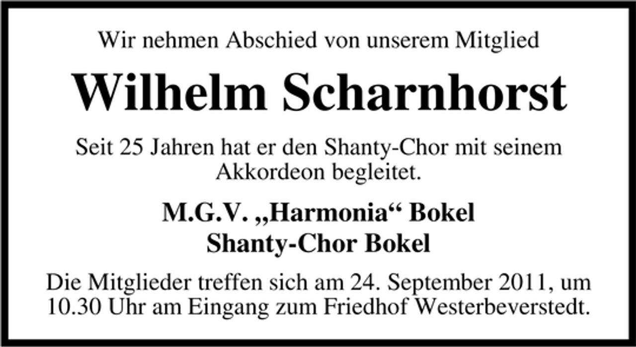 <p>Wir nehmen Abschied von unserem Mitglied</p><p>Wilhelm Scharnhorst<br />Seit 25 Jahren hat er den Shanty-Chor mit seinem<br />Akkordeon begleitet.</p><p>M.G.V. „Harmonia“ Bokel<br />Shanty-Chor Bokel<br />Die Mitglieder treffen sich am 24. September 2011, um<br />10.30 Uhr am Eingang zum Friedhof Westerbeverstedt.</p>