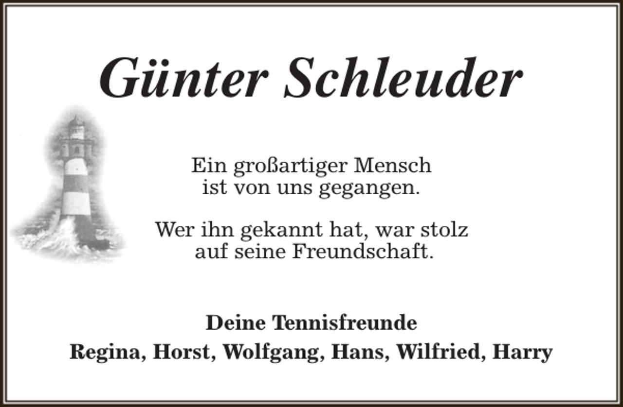 <p>Günter Schleuder<br />Ein großartiger Mensch<br />ist von uns gegangen.<br />Wer ihn gekannt hat, war stolz<br />auf seine Freundschaft.<br />Deine Tennisfreunde<br />Regina, Horst, Wolfgang, Hans, Wilfried, Harry</p>