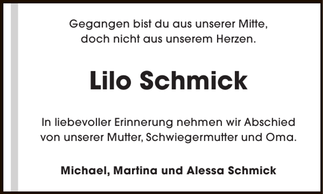 <p>Gegangen bist du aus unserer Mitte,<br />doch nicht aus unserem Herzen.</p><p>Lilo Schmick<br />In liebevoller Erinnerung nehmen wir Abschied<br />von unserer Mutter, Schwiegermutter und Oma.<br />Michael, Martina und Alessa Schmick</p>