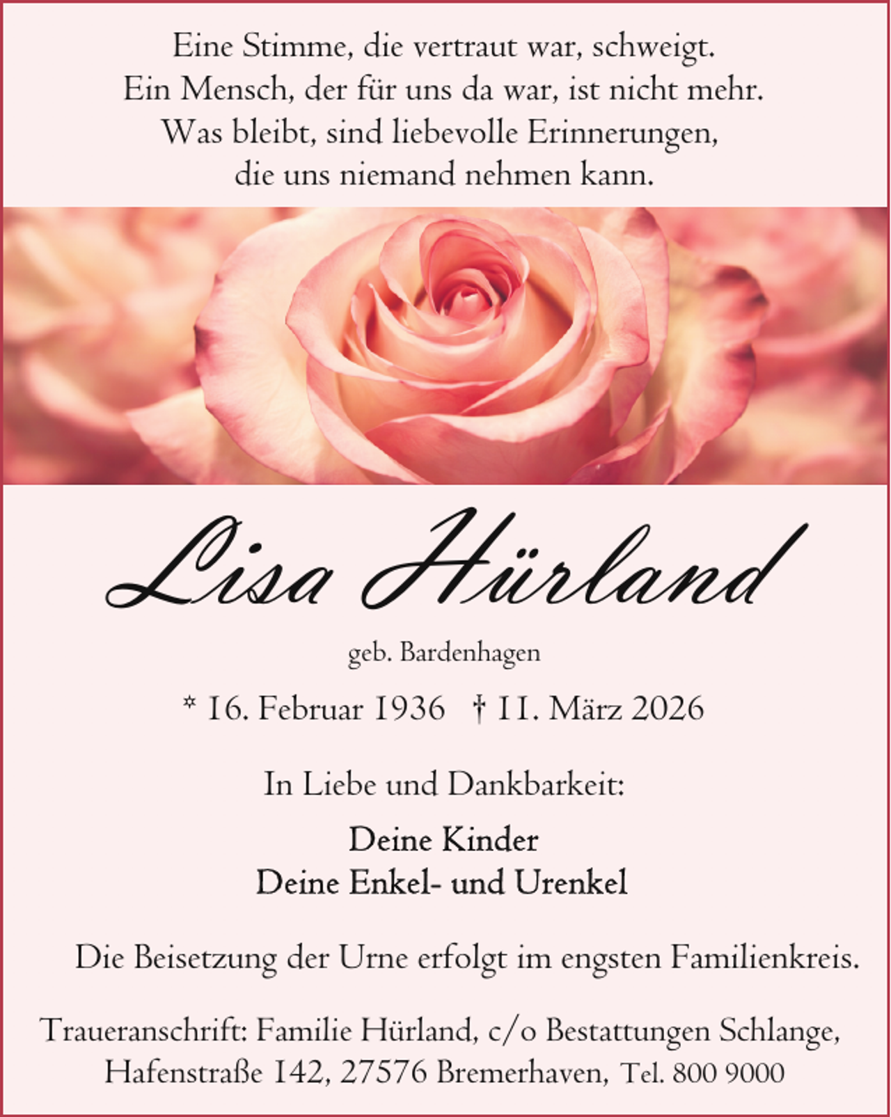 <p>Eine Stimme, die vertraut war, schweigt.<br />Ein Mensch, der für uns da war, ist nicht mehr.<br />Was bleibt, sind liebevolle Erinnerungen,<br />die uns niemand nehmen kann.</p><p>Lisa Hürland<br />geb. Bardenhagen</p><p>* 16. Februar 1936 † 11. März 2026<br />In Liebe und Dankbarkeit:</p><p>Die Beisetzung der Urne erfolgt im engsten Familienkreis.<br />Traueranschrift: Familie Hürland, c/o Bestattungen Schlange,<br />Hafenstraße 142, 27576 Bremerhaven, Tel. 800 9000</p>