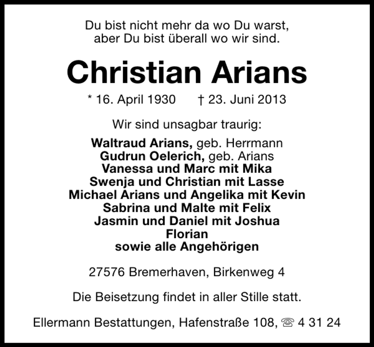 <p>Du bist nicht mehr da wo Du warst,<br />aber Du bist überall wo wir sind.</p><p>Christian Arians<br />* 16. April 1930</p><p>† 23. Juni 2013</p><p>Wir sind unsagbar traurig:<br />Waltraud Arians, geb. Herrmann<br />Gudrun Oelerich, geb. Arians<br />Vanessa und Marc mit Mika<br />Swenja und Christian mit Lasse<br />Michael Arians und Angelika mit Kevin<br />Sabrina und Malte mit Felix<br />Jasmin und Daniel mit Joshua<br />Florian<br />sowie alle Angehörigen<br />27576 Bremerhaven, Birkenweg 4<br />Die Beisetzung findet in aller Stille statt.<br />Ellermann Bestattungen, Hafenstraße 108, s 4 31 24</p>