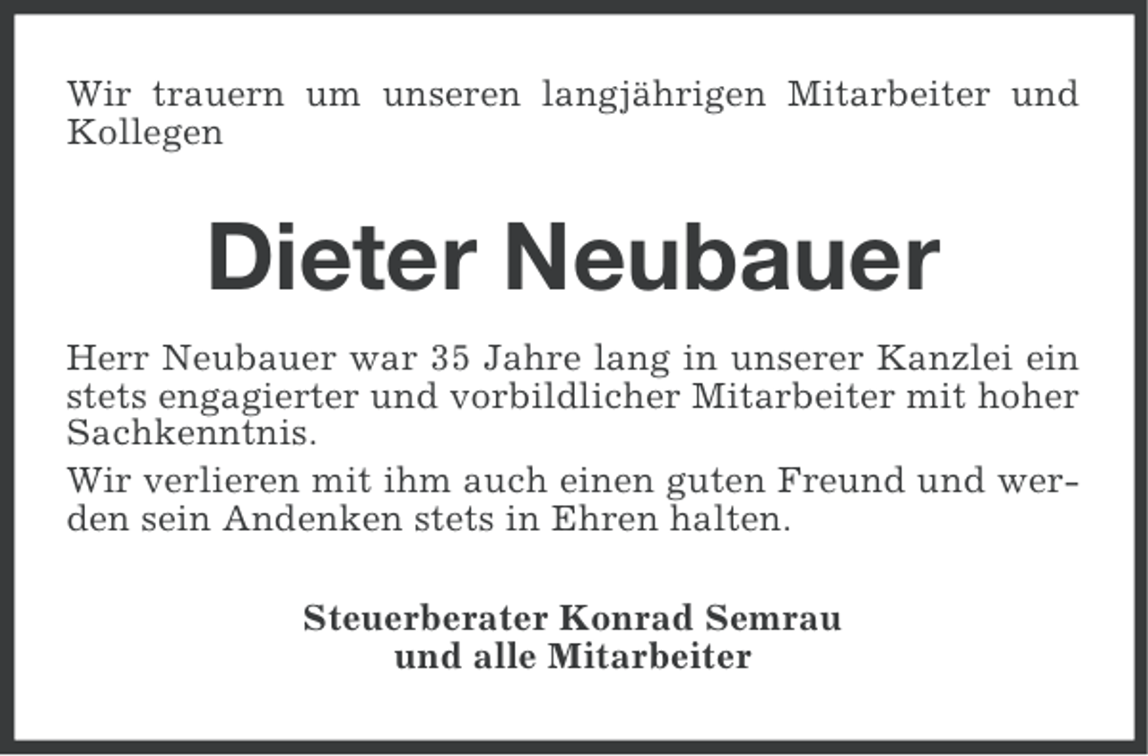 <p>Wir trauern um unseren langjährigen Mitarbeiter und<br />Kollegen</p><p>Dieter Neubauer<br />Herr Neubauer war 35 Jahre lang in unserer Kanzlei ein<br />stets engagierter und vorbildlicher Mitarbeiter mit hoher<br />Sachkenntnis.<br />Wir verlieren mit ihm auch einen guten Freund und werden sein Andenken stets in Ehren halten.<br />Steuerberater Konrad Semrau<br />und alle Mitarbeiter</p>